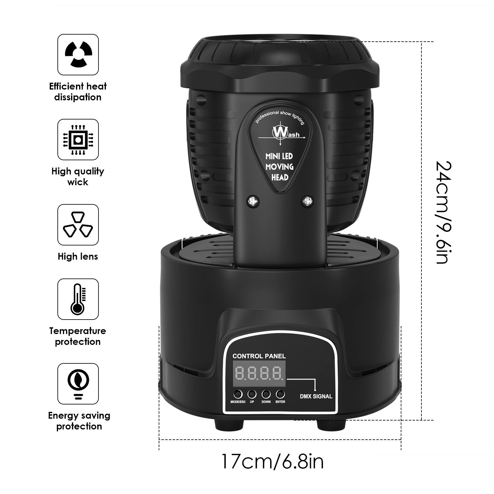 Efficient heat dissipation  
High quality wick  
High lens  
Temperature protection  
Energy saving protection  

MINI LED MOVING HEAD  
24cm/9.6in  

CONTROL PANEL  
8.8.8.8.  

DMX SIGNAL  
17cm/6.8in