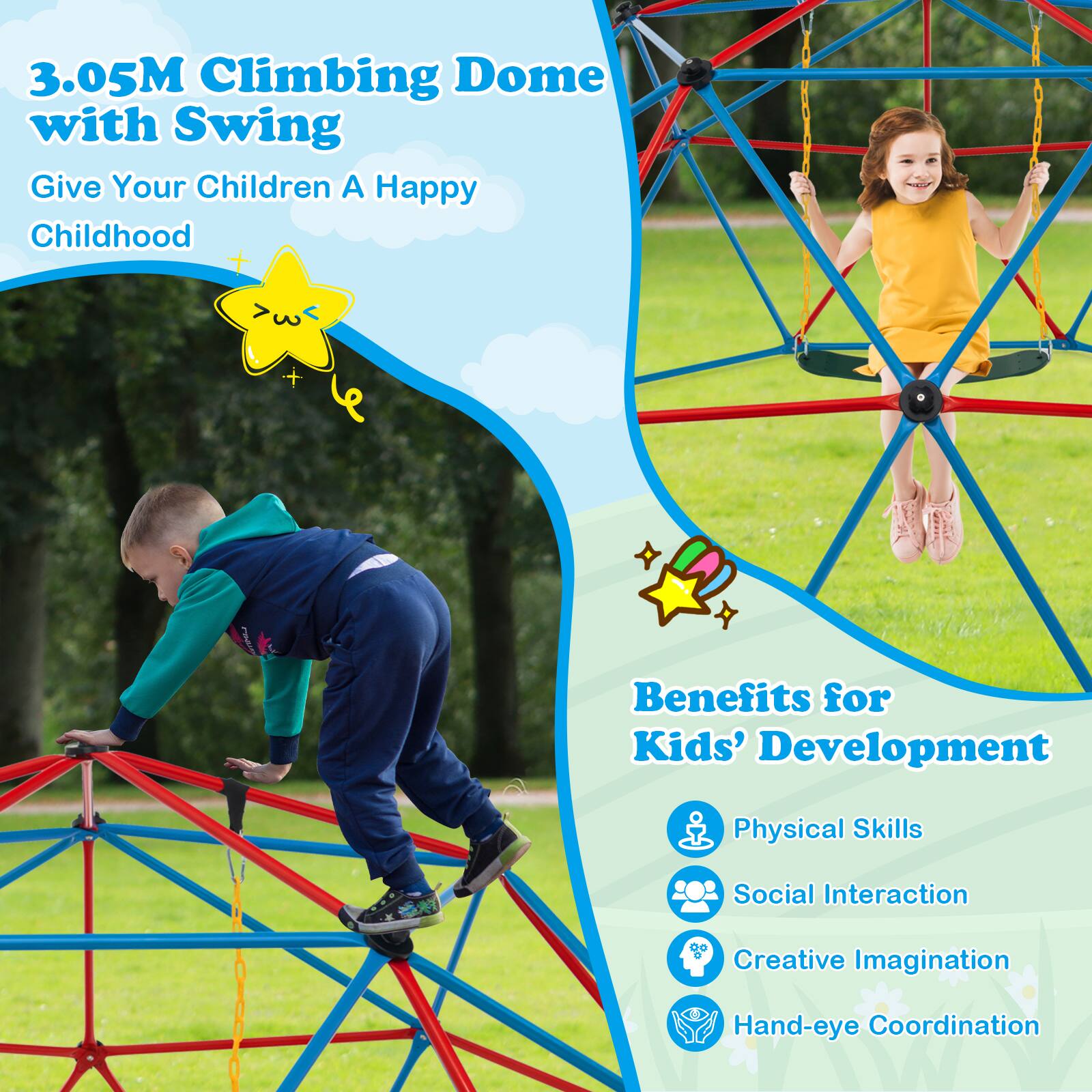 3.05M Climbing Dome with Swing  
Give Your Children A Happy Childhood  

Benefits for Kids' Development  
- Physical Skills  
- Social Interaction  
- Creative Imagination  
- Hand-eye Coordination