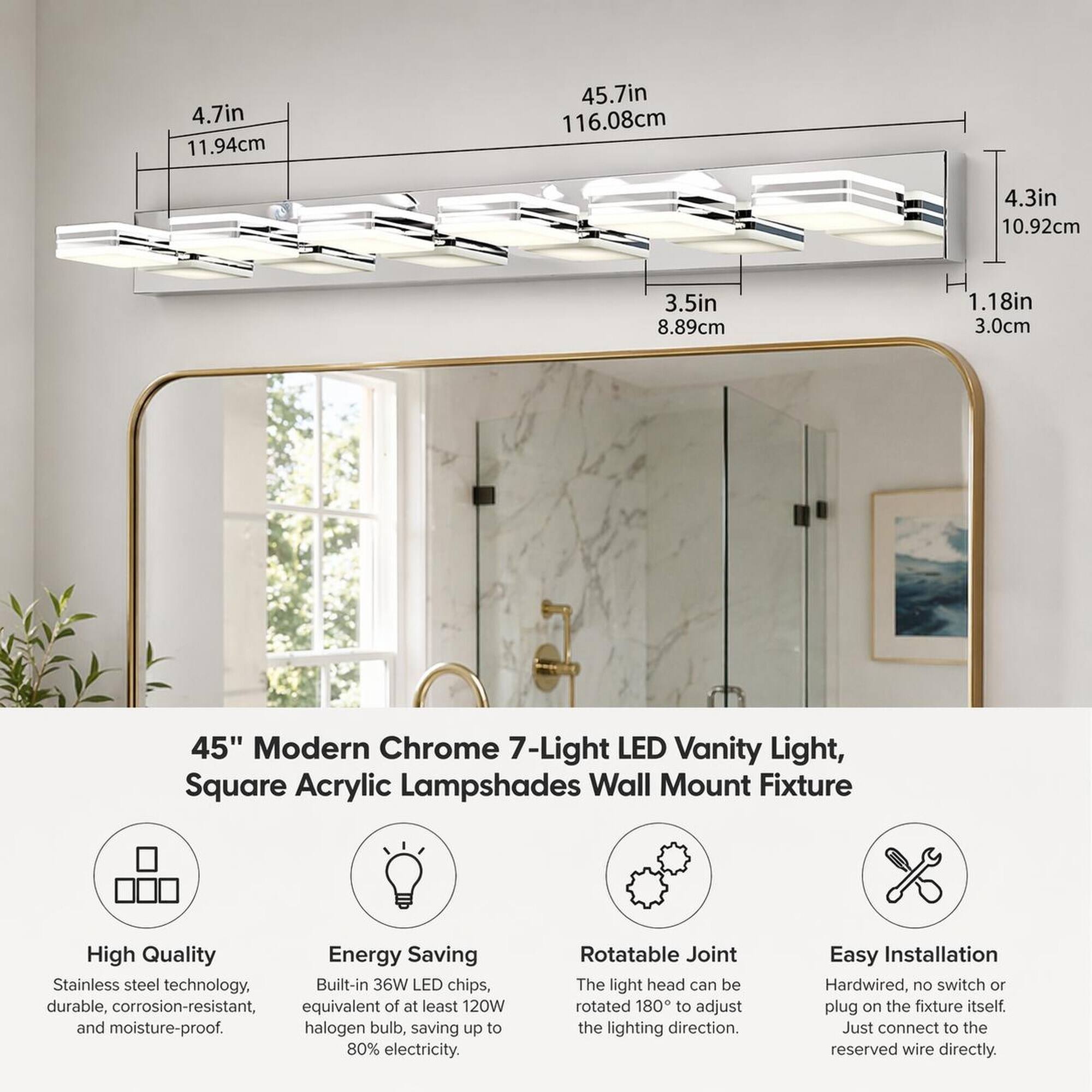 4.7in 11.94cm  
45.7in 116.08cm  
4.3in 10.92cm  
3.5in 8.89cm  
H 1.18in 3.0cm  

45" Modern Chrome 7-Light LED Vanity Light, Square Acrylic Lampshades Wall Mount Fixture  

High Quality Energy Saving Stainless steel technology, Built-in 36W LED chips, durable, corrosion-resistant, equivalent of at least 120W and moisture-proof. halogen bulb, saving up to 80% electricity.  
Rotatable Joint The light head can be rotated 180 to adjust the lighting direction.  
Easy Installation Hardwired, no switch or plug on the fixture itself. Just connect to the reserved wire directly.