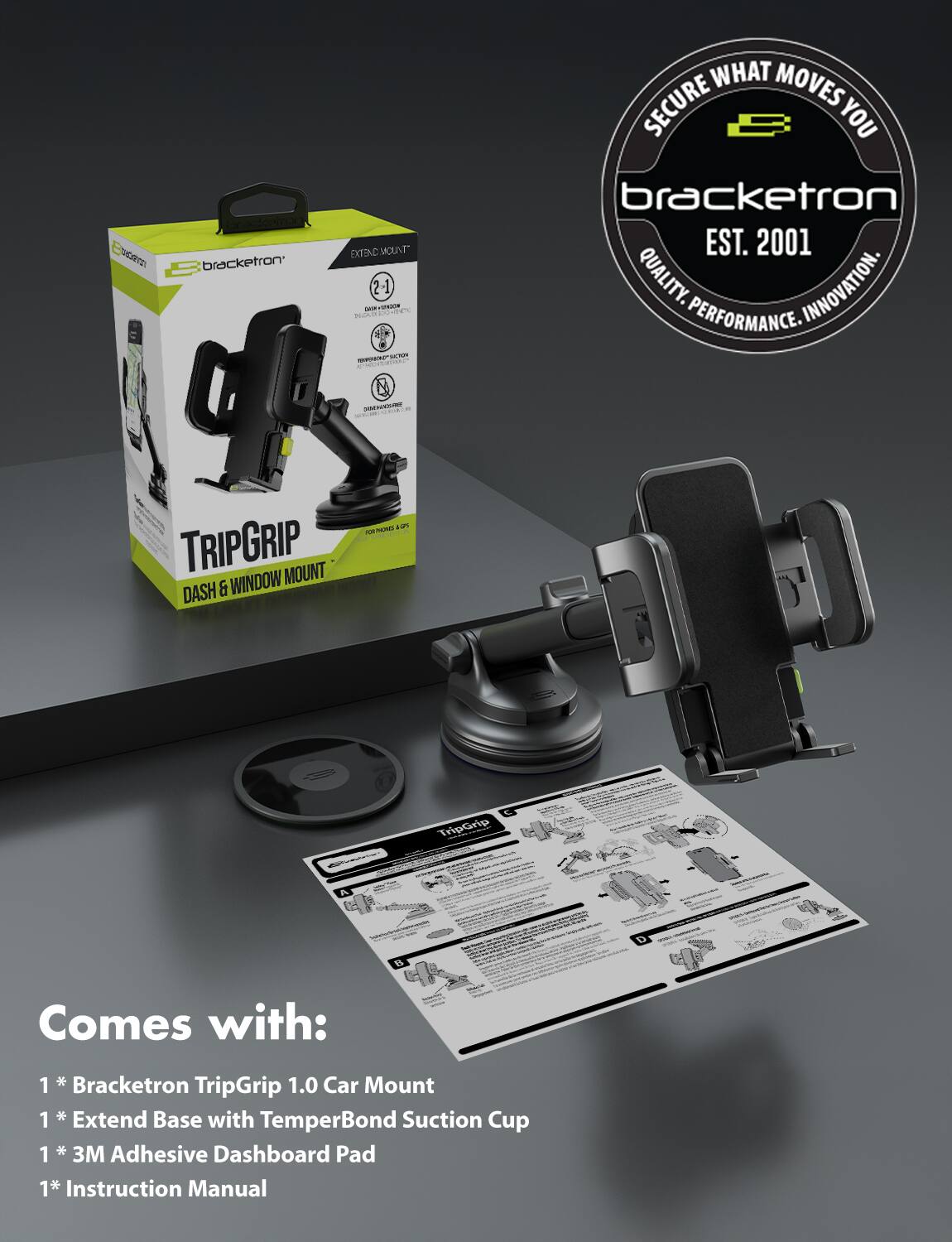 domex SCT bracketron B EIND "TAUON 2-1 1 - K. PLJAUR FE . -EN - C M  WHAT MOVES SECURE YOU bracketron EST. 2001 QUALITY. INNOVATION. PERFORMANCE. TRIPGRIP MOUNT DASH & WINDOW 2 - - TripGrip D e5 Comes with: 1 1* Bracketron TripGrip 1.0 Car Mount 1  Extend Base with Suction TemperBond Cup 1* 1 * 3M Adhesive Dashboard Pad 1* Instruction Manual