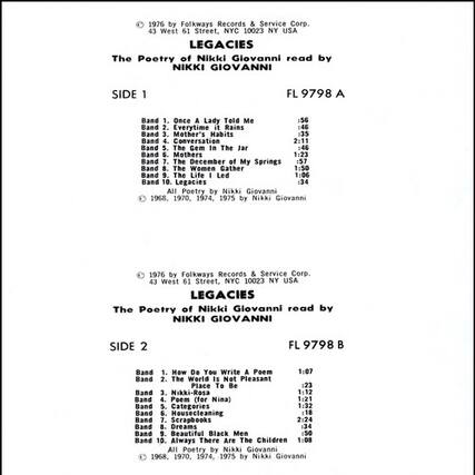 1976 by Folkways Records & Service Corp.
43 West 61 Street, NYC 10023 NY USA
LEGACIES
The Poetry of Nikki Giovanni read by NIKKI GIOVANNI
SIDE 1
FL 9798 A
Band 1. Once a Lady Told Me :56
Band 2. Everytime it Rains :46
Band 3. Mother's Habits :35
Band 4. Conversation 2:11
Band 5. The Gem In The Jar :46
Band 6. Mothers 1:23
Band 7. The December of My Springs 1:57
Band 8. The Women Gather 1:50
Band 9. The Life Led 1:06
Band 10. Legacies :34
All Poetry by Nikki Giovanni 1968, 1970, 1974, 1975 by Nikki Giovanni
1976 by Folkways Records & Service Corp.
43 West 61 Street, NYC 10023 NY USA
LEGACIES