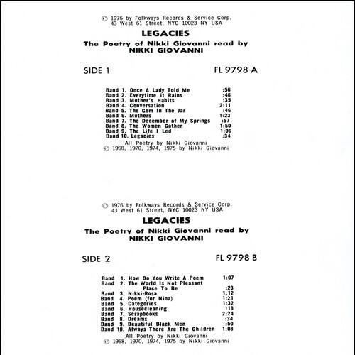 1976 by Folkways Records & Service Corp.  
43 West 61 Street, NYC 10023 NY USA  

LEGACIES  
The Poetry of Nikki Giovanni read by NIKKI GIOVANNI  

SIDE 1  
FL 9798 A  

Band 1. Once a Lady Told Me :56  
Band 2. Everytime it Rains :46  
Band 3. Mother's Habits :35  
Band 4. Conversation 2:11  
Band 5. The Gem In The Jar :46  
Band 6. Mothers 1:23  
Band 7. The December of My Springs 1:57  
Band 8. The Women Gather 1:50  
Band 9. The Life Led 1:06  
Band 10. Legacies :34  

All Poetry by Nikki Giovanni 1968, 1970, 1974, 1975 by Nikki Giovanni  

1976 by Folkways Records & Service Corp.  
43 West 61 Street, NYC 10023 NY USA  

LEGACIES  
