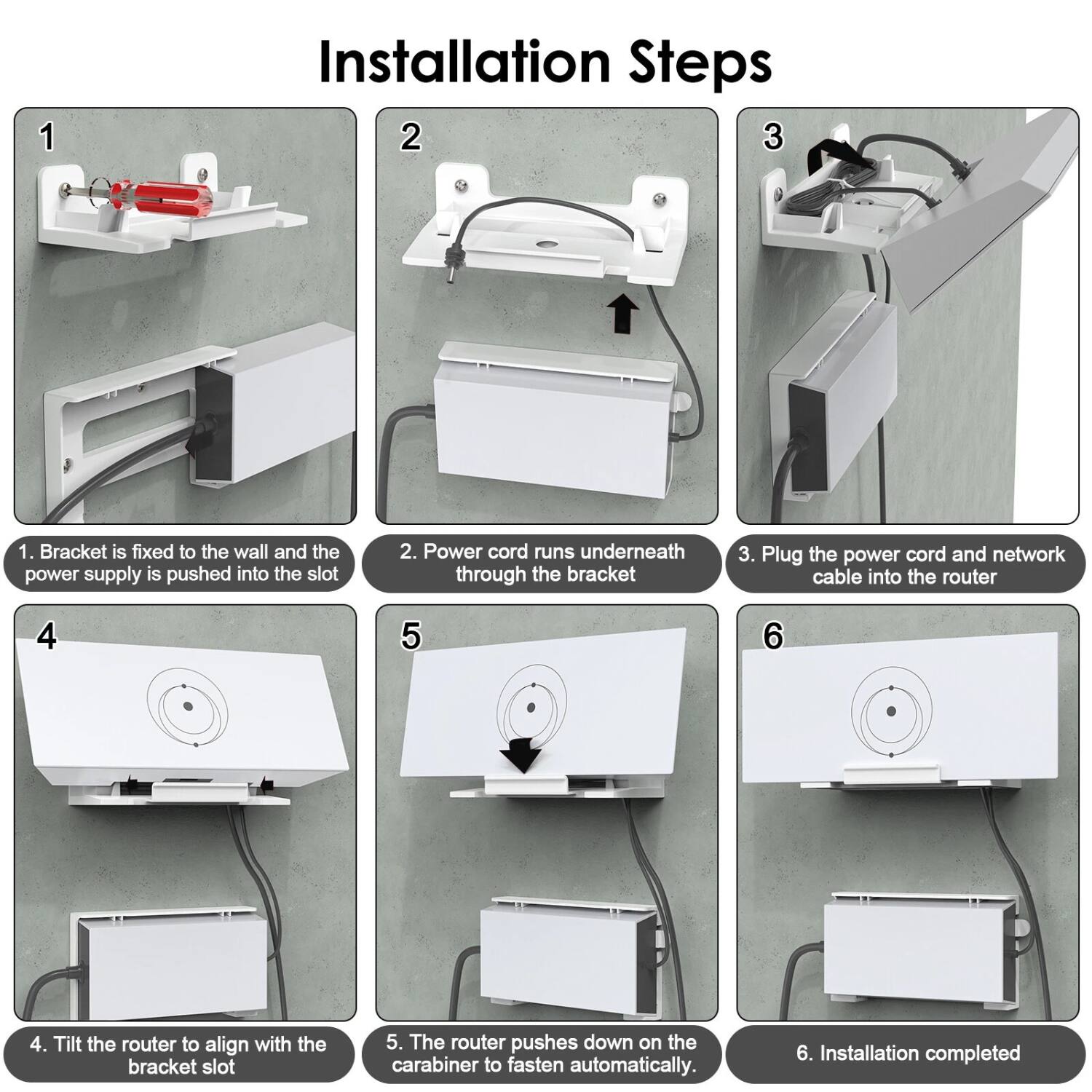 Installation Steps

1. Bracket is fixed to the wall and the power supply is pushed into the slot.
2. Power cord runs underneath through the bracket.
3. Plug the power cord and network cable into the router.
4. Tilt the router to align with the bracket slot.
5. The router pushes down on the carabiner to fasten automatically.
6. Installation completed.