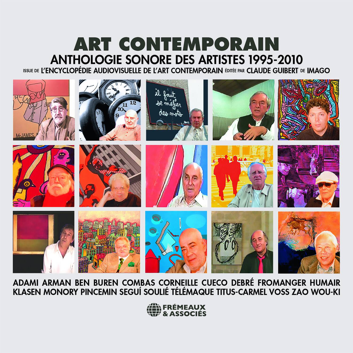 ART CONTEMPORAIN  
ANTHOLOGIE SONORE DES ARTISTES 1995-2010  
ISSUE DE L'ENCYCLOPÉDIE AUDIOVISUELLE DE L'ART CONTEMPORAIN ÉDITÉE PAR CLAUDE GUIBERT DE IMAGO  

ADAMI ARMAN BEN BUREN COMBAS CORNEILLE CUECO DEBRÉ FROMANGER HUMAIR KLASSEN MONORY PINCEMIN SEGÙ SOULIE TÉLÉMAQUE TITUS-CARMEL VOSS ZAO WOU-KI  
FREMEAUX & ASSOCIÉS