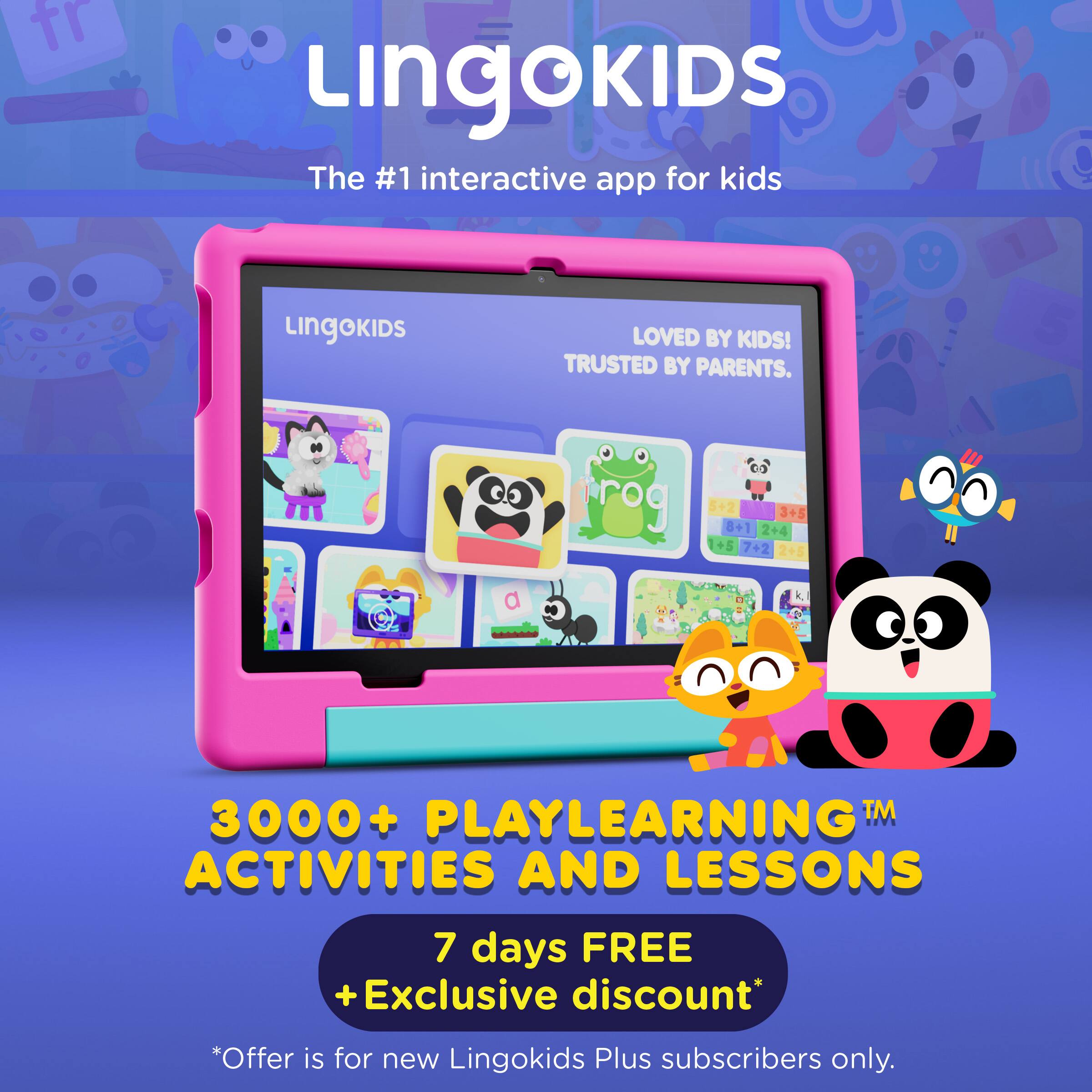 LINGOKIDS  
The #1 interactive app for kids  
LOVED BY KIDS!  
TRUSTED BY PARENTS.  

frog  
5+2  
8+1  
I  
2+4  
3+5  
+5  
7+2  
2+5  

3000+ PLAYLEARNING™ ACTIVITIES AND LESSONS  
7 days FREE  
+ Exclusive discount*  
*Offer is for new Lingokids Plus subscribers only.