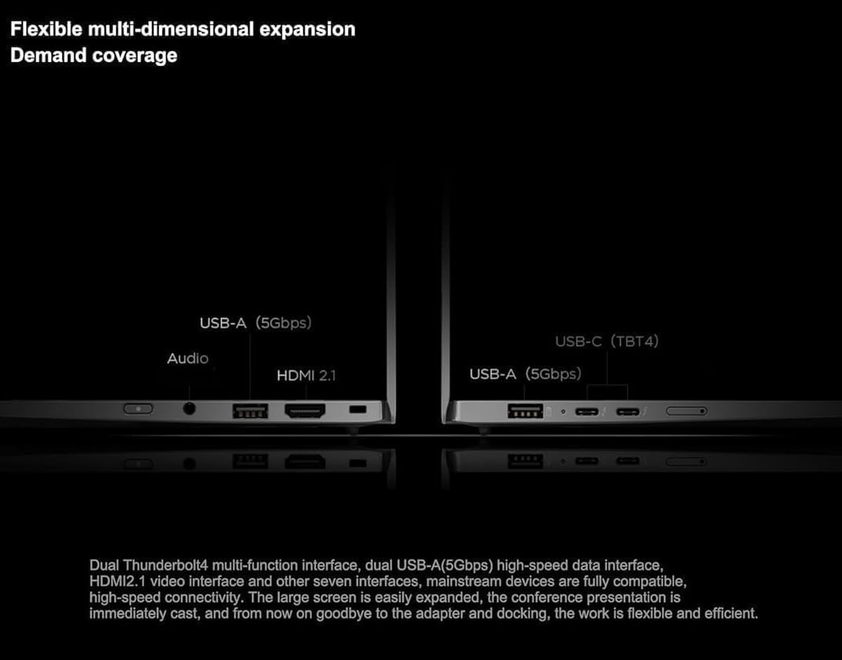 Flexible multi-dimensional expansion  
Demand coverage

USB-A (5Gbps)  
Audio  
HDMI 2.1

USB-C (TBT4)  
USB-A (5Gbps)

Dual Thunderbolt4 multi-function interface, dual USB-A(5Gbps) high-speed data interface, HDMI2.1 video interface and other seven interfaces, mainstream devices are fully compatible, high-speed connectivity. The large screen is easily expanded, the conference presentation is immediately cast, and from now on goodbye to the adapter and docking, the work is flexible and efficient.
