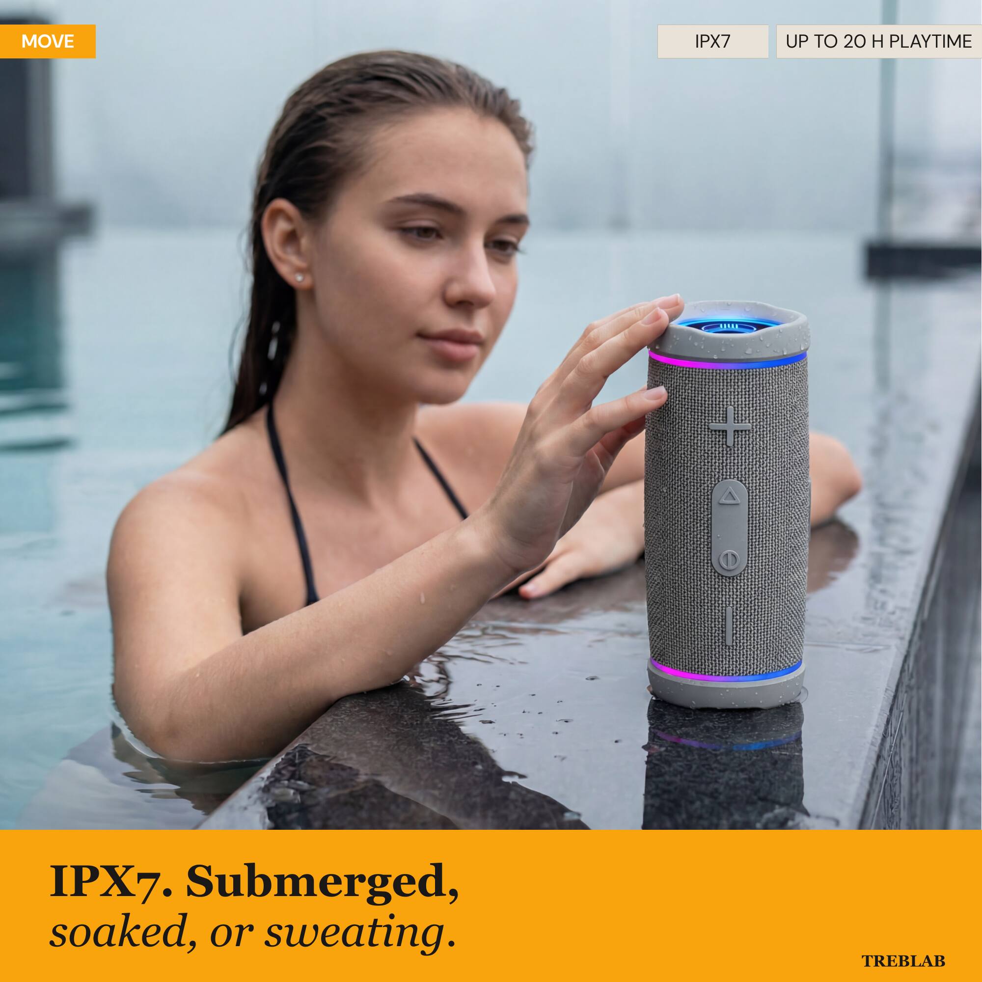 MOVE IPX7 UP TO 20 H PLAYTIME  
IPX7. Submerged, soaked, or sweating.  
TREBLAB