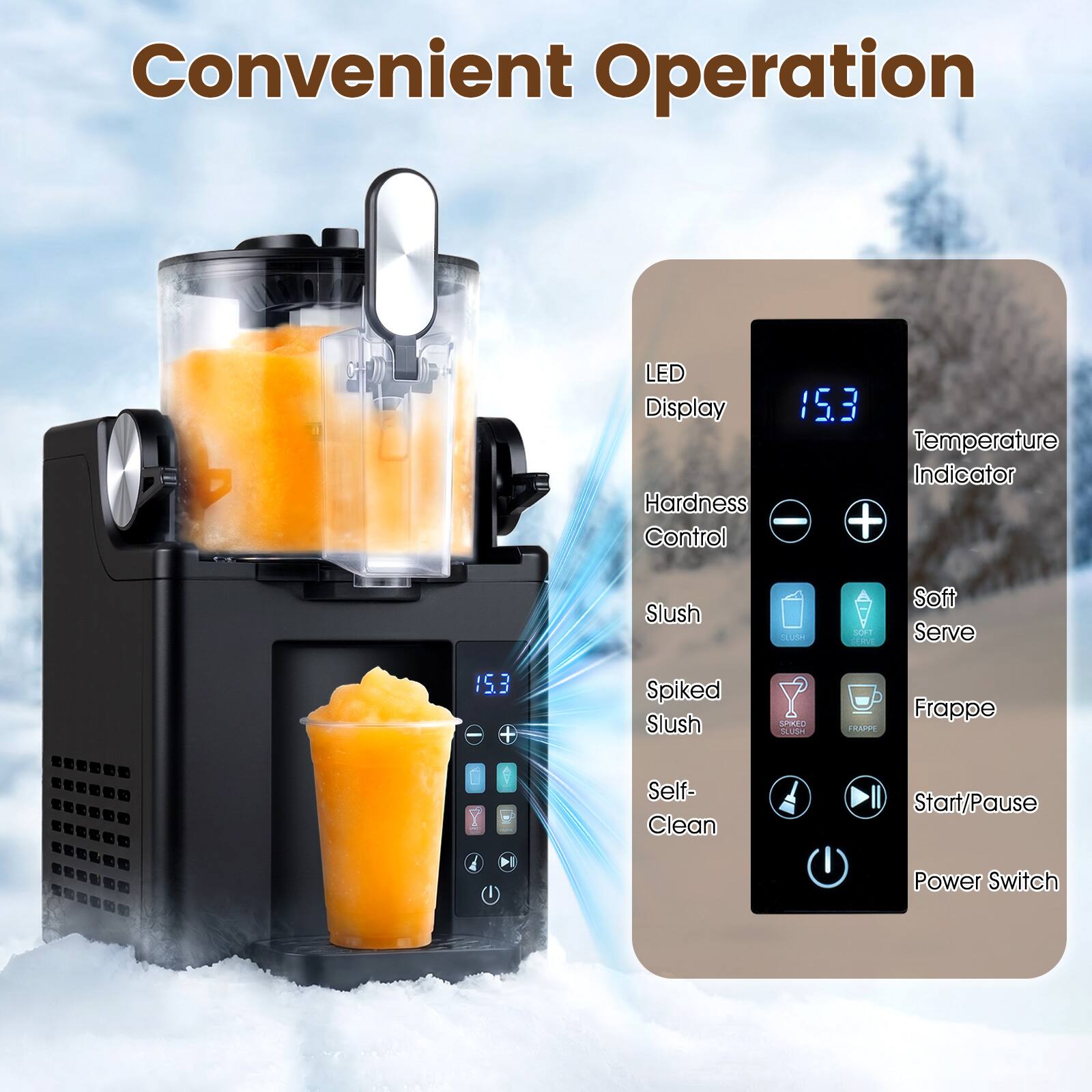 Convenient Operation  
LED Display  
Hardness Control  
Temperature Indicator  
Slush  
Soft Serve  
Spiked Slush  
Frappé  
Self-Clean  
Start/Pause  
Power Switch
