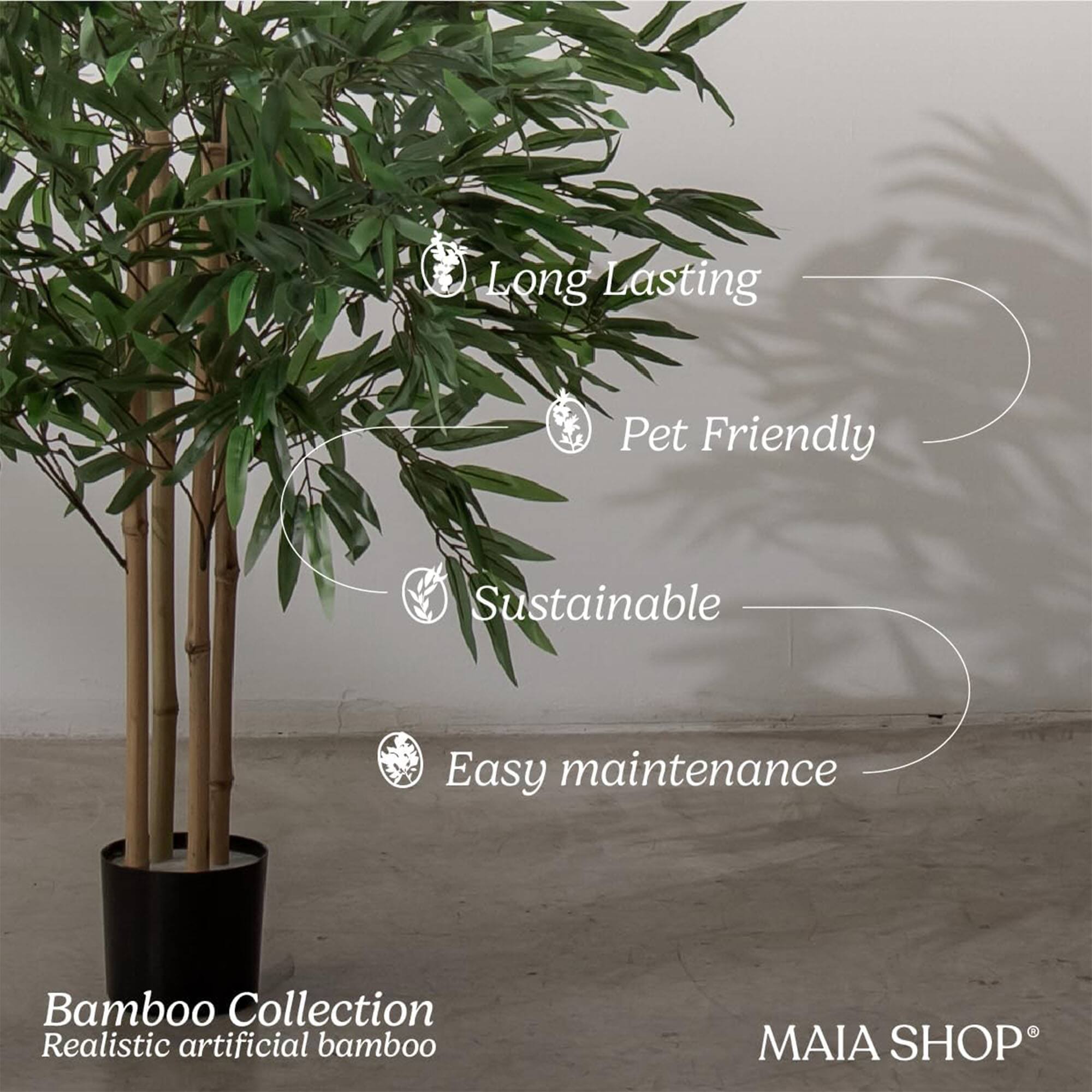Long Lasting  
Pet Friendly  
Sustainable  
Easy maintenance  

Bamboo Collection  
Realistic artificial bamboo  

MAIA SHOP®