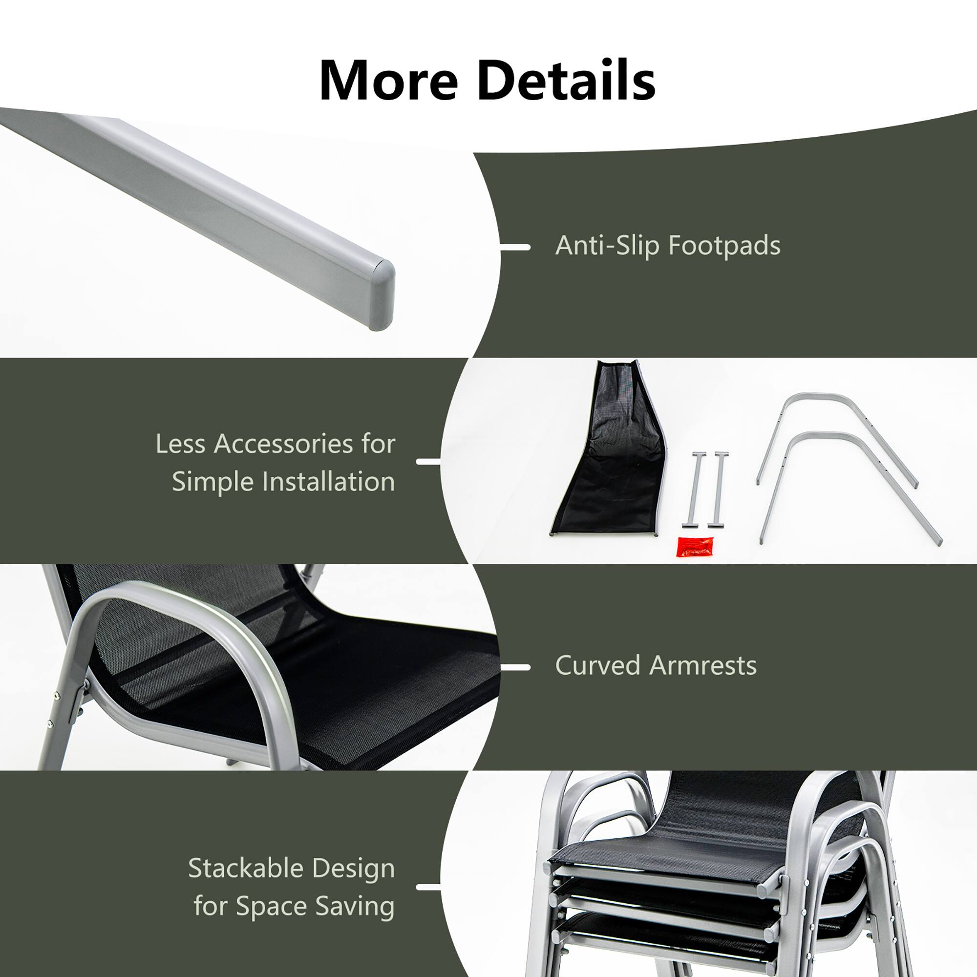 More Details

- Anti-Slip Footpads
- Less Accessories for Simple Installation
- Curved Armrests
- Stackable Design for Space Saving