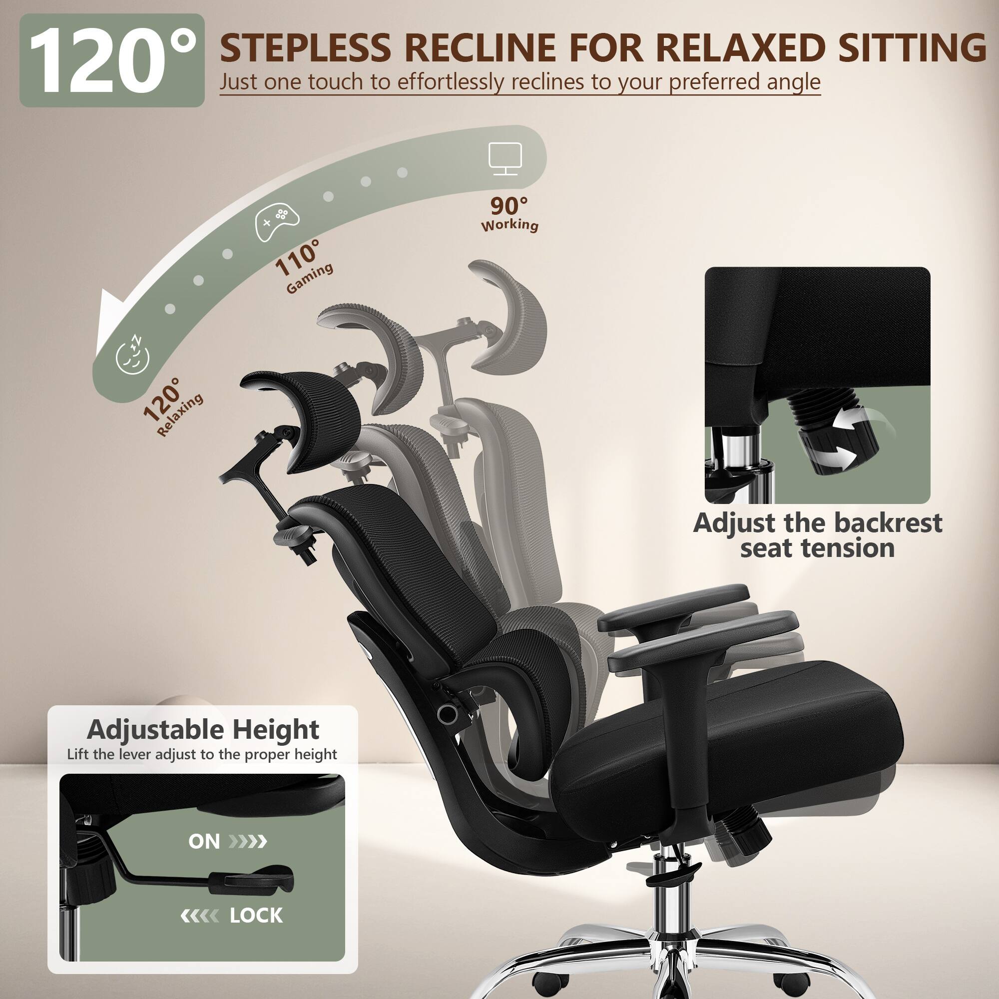 120° STEPLESS RECLINE FOR RELAXED SITTING  
Just one touch to effortlessly recline to your preferred angle  

110° Gaming  
90° Working  
120° Relaxing  

Adjust the backrest seat tension  

Adjustable Height  
Lift the lever adjust to the proper height  

ON >>>  
<<<< LOCK
