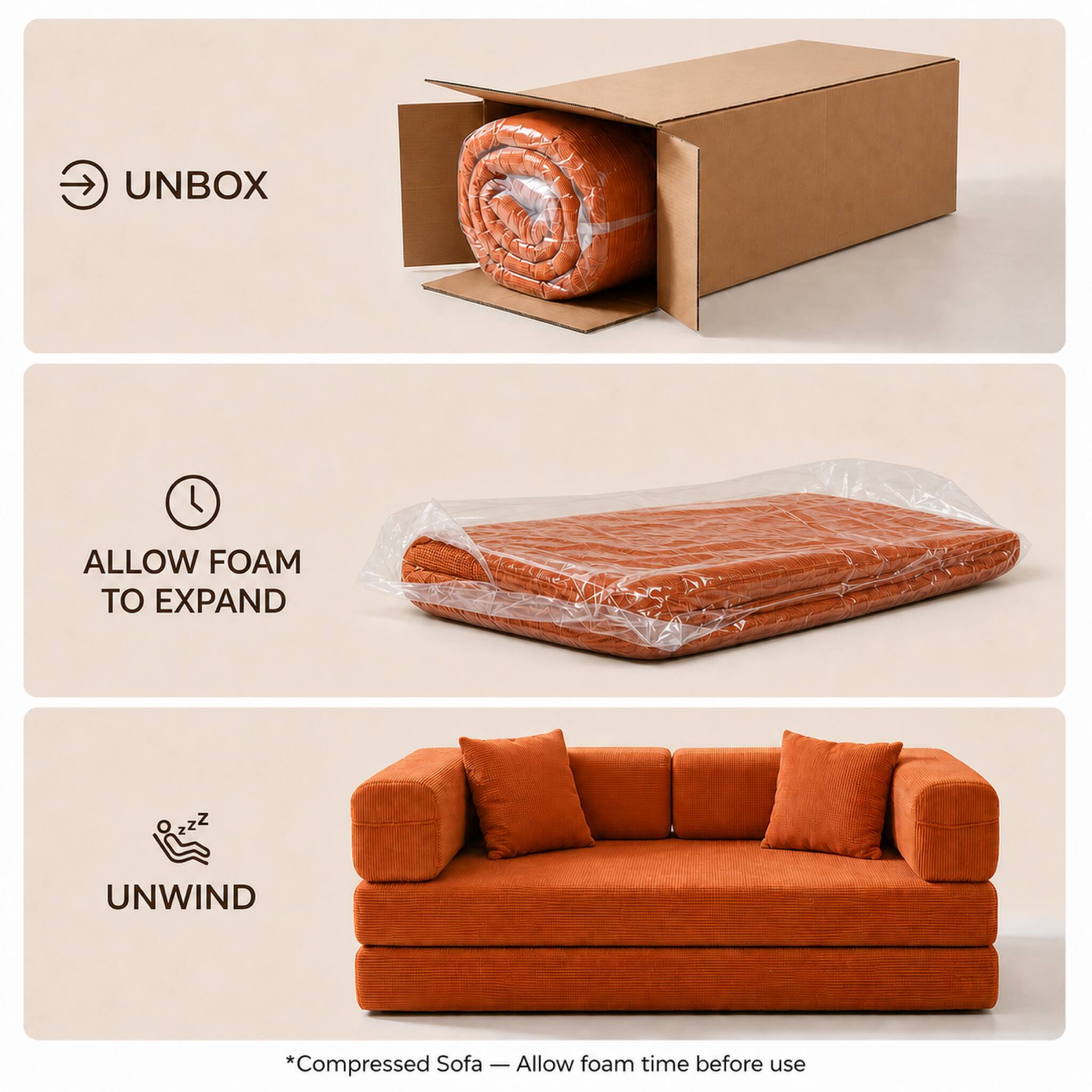 UNBOX

ALLOW FOAM TO EXPAND

UNWIND

*Compressed Sofa - Allow foam time before use