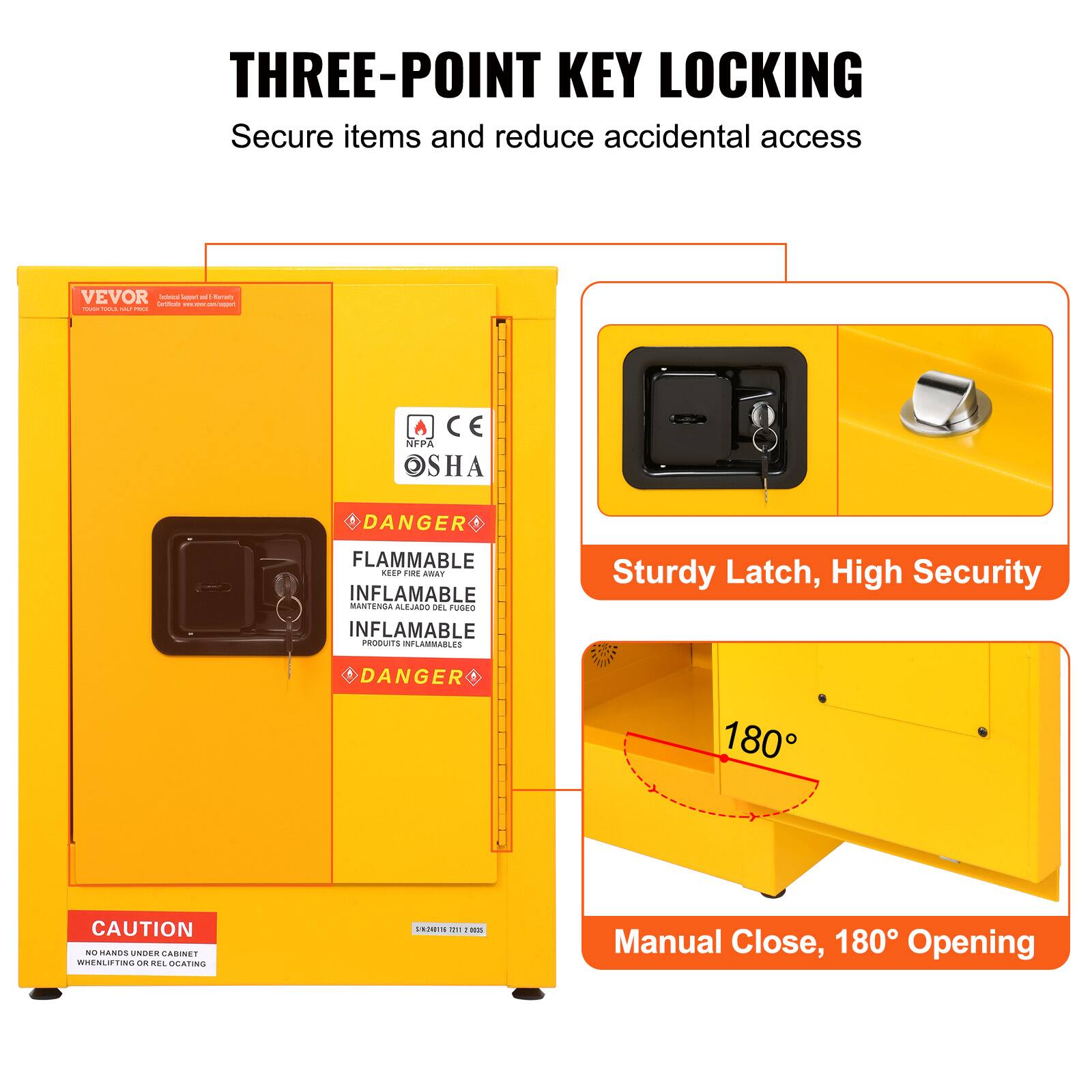 THREE-POINT KEY LOCKING  
Secure items and reduce accidental access

Sturdy Latch, High Security

Manual Close, 180° Opening

DANGER  
FLAMMABLE  
INFLAMMABLE  
MANTENGA ALEJADO DEL FUEGO  
INFLAMABLES  
PRODUITS INFLAMMABLES

CAUTION  
NO HANDS UNDER CABINET WHEN LIFTING OR REL OCATING.
