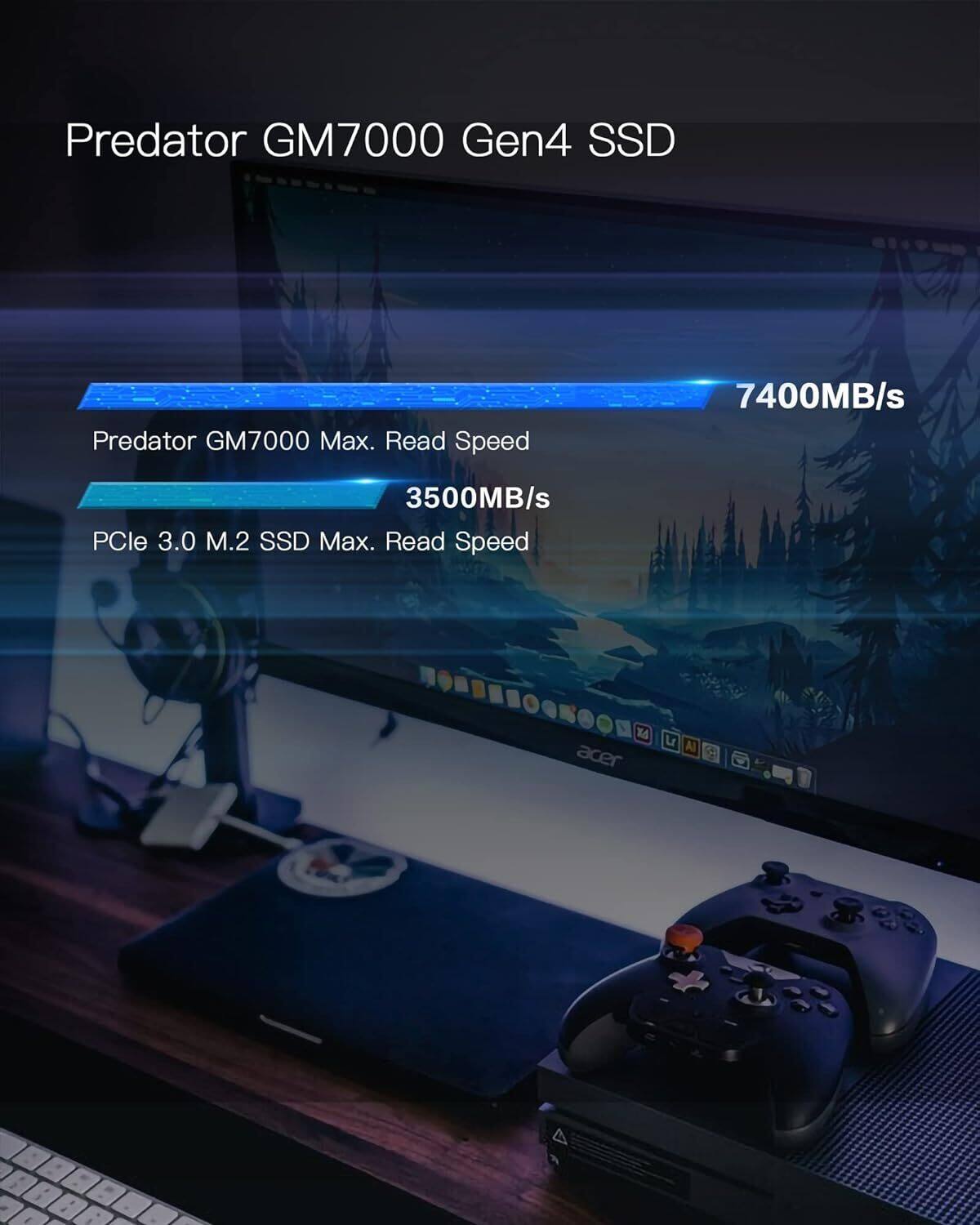 Predator GM7000 Gen4 SSD

Predator GM7000 Max. Read Speed 7400MB/s

PCle 3.0 M.2 SSD Max. Read Speed 3500MB/s