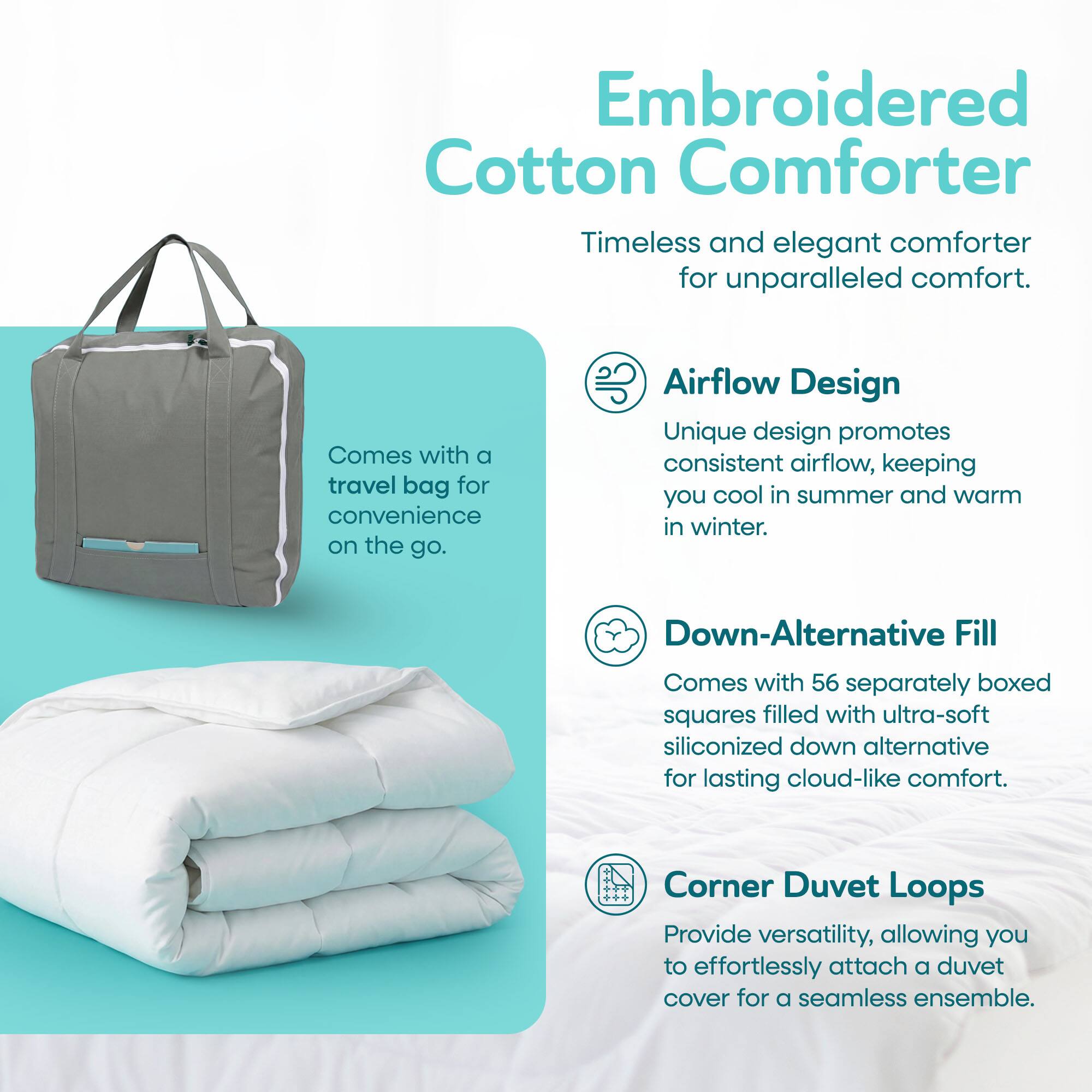 Embroidered Cotton Comforter

Timeless and elegant comforter for unparalleled comfort.

Comes with a travel bag for convenience on the go.

Airflow Design

Unique design promotes consistent airflow, keeping you cool in summer and warm in winter.

Down-Alternative Fill

Comes with 56 separately boxed squares filled with ultra-soft siliconized down alternative for lasting cloud-like comfort.

Corner Duvet Loops

Provide versatility, allowing you to effortlessly attach a duvet cover for a seamless ensemble.