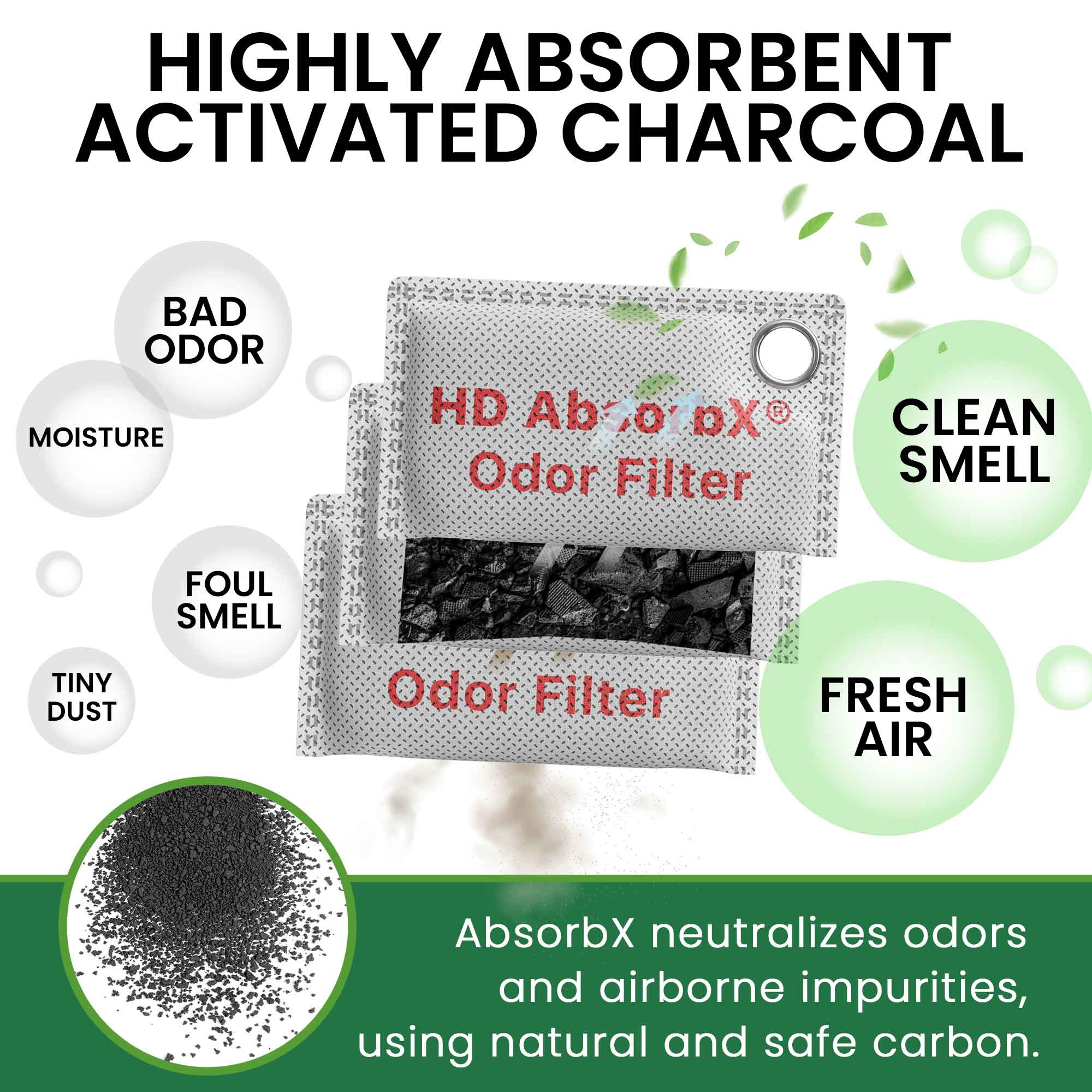 HIGHLY ABSORBENT ACTIVATED CHARCOAL

BAD ODOR  
MOISTURE  
FOUL SMELL  
TINY DUST  

HD AborX®  
Odor Filter  
Odor Filter  

CLEAN SMELL  
FRESH AIR  

AbsorbX neutralizes odors and airborne impurities, using natural and safe carbon.