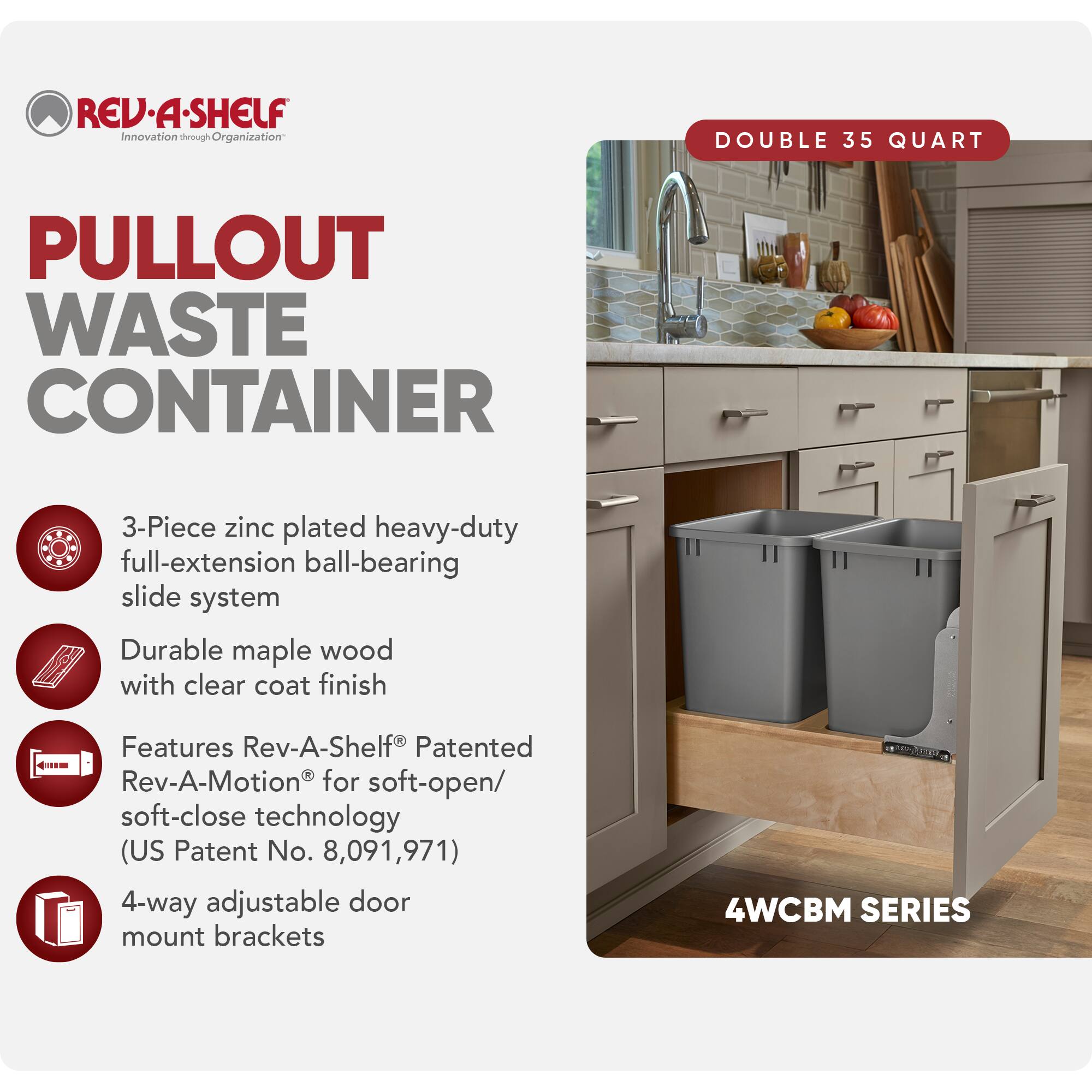 REV-A-SHELF  
Innovation through Organization  

PULLOUT WASTE CONTAINER  

DOUBLE 35 QUART  

3-Piece zinc plated heavy-duty full-extension ball-bearing slide system  
Durable maple wood with clear coat finish  
Features Rev-A-Shelf® Patented Rev-A-Motion® for soft-open/soft-close technology (US Patent No. 8,091,971)  
4-way adjustable door mount brackets  

4WCBM SERIES