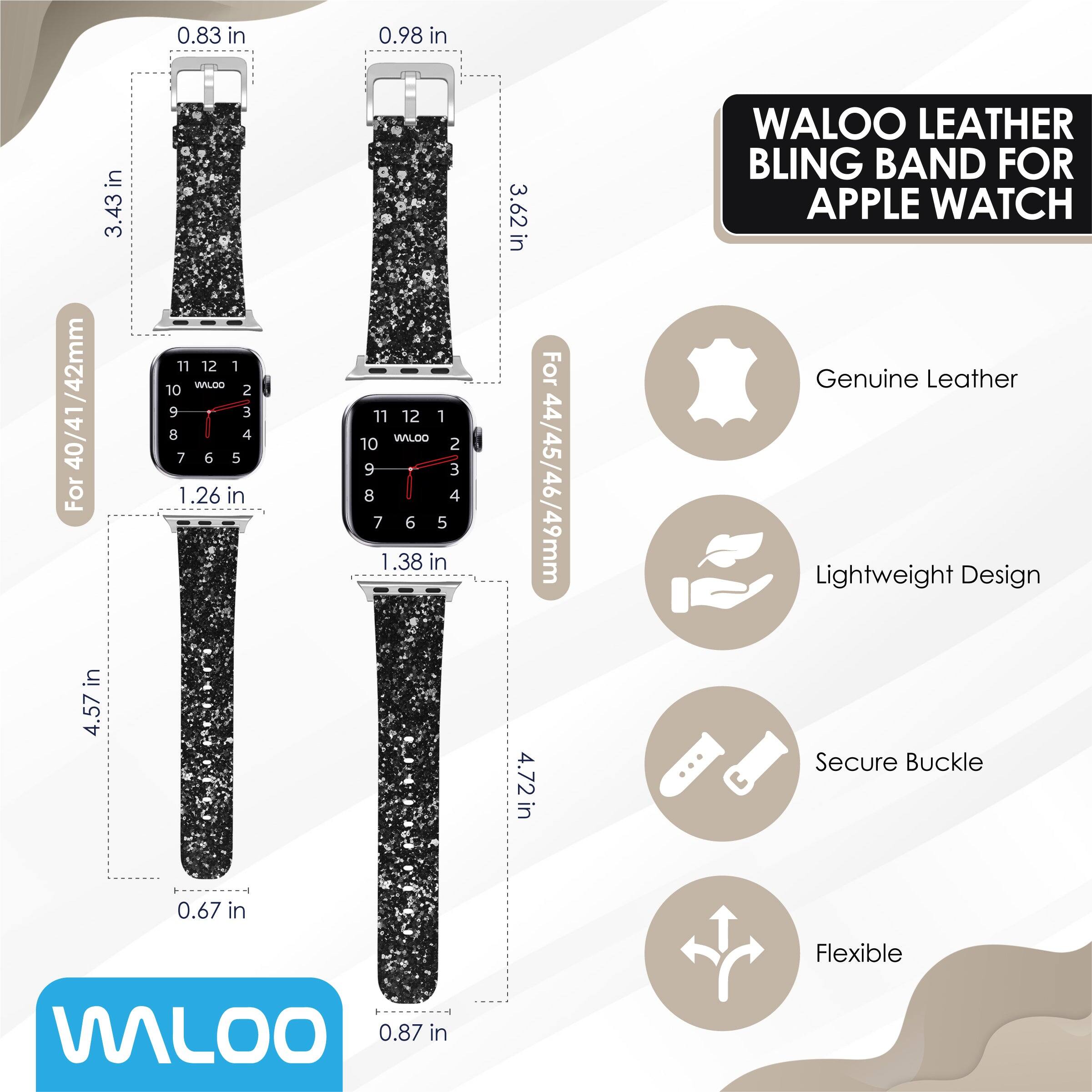 0.83 in  
0.98 in  
3.43 in  
3.62 in  

WALOO LEATHER BLING BAND FOR APPLE WATCH /42mm  
40/41  

For 44/45/46/49mm  
4.72 in  

Genuine Leather  
Lightweight Design  
Secure Buckle  
Flexible  

0.67 in  
0.87 in