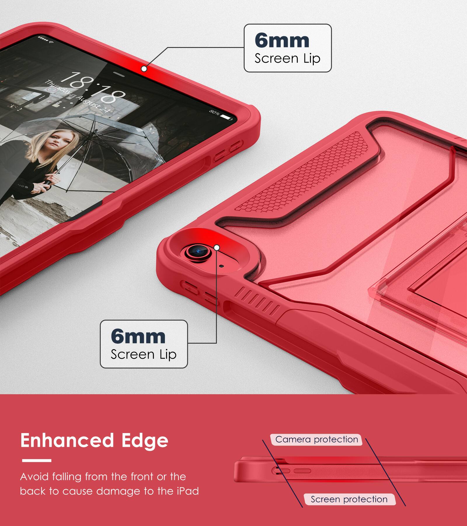 - 1 Thursday, 18:18, August 24
- 6mm Screen Lip
- Enhanced Edge
- Avoid falling from the front or the back to cause damage to the iPad
- Camera protection
- Screen protection