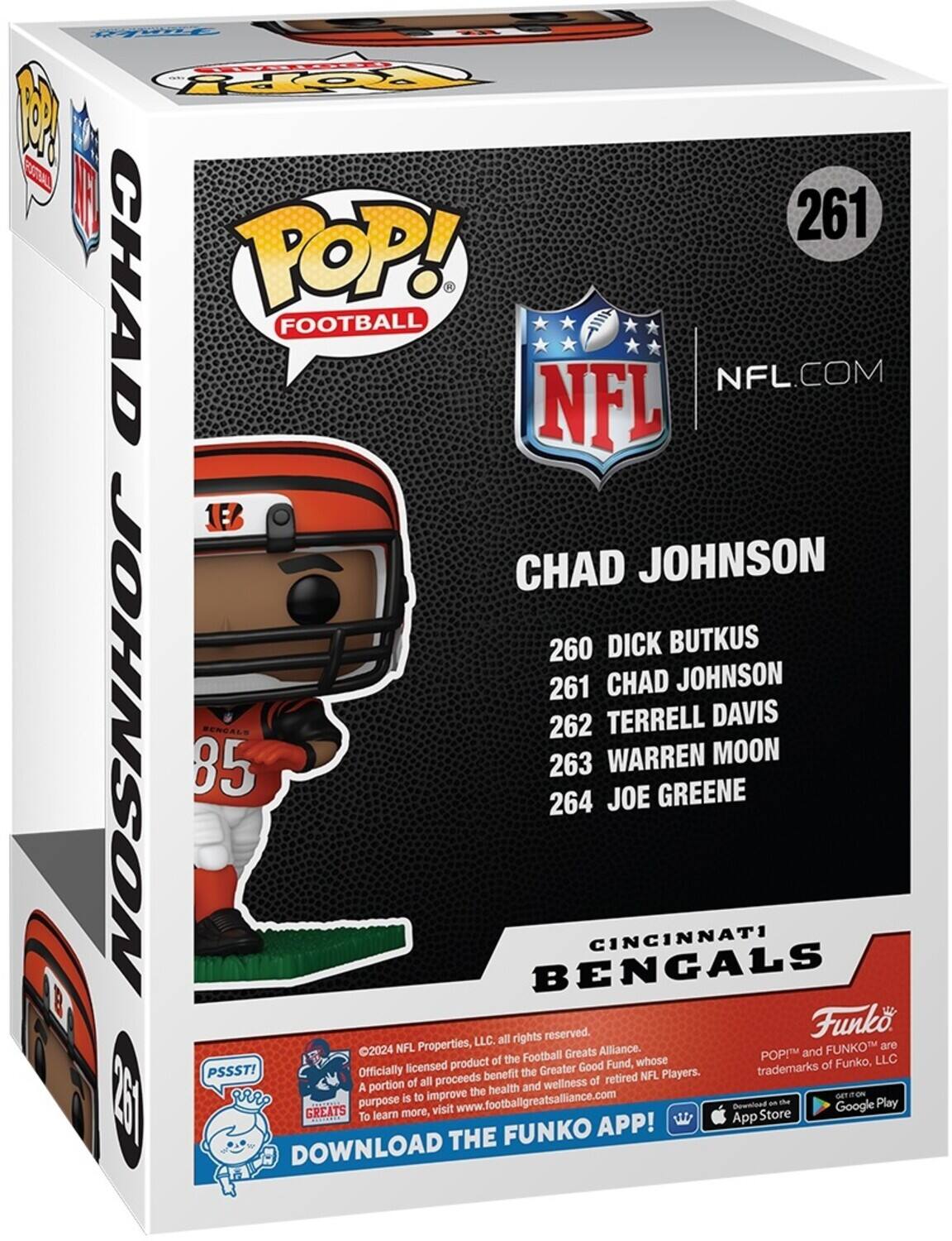 POP! FOOTBALL NFL.COM NFL CHAD JOHNSON 260 DICK BUTKUS 261 CHAD JOHNSON 262 TERRELL DAVIS BENGALS 263 WARREN MOON 264 JOE GREENE 2024 NFL Properties, All rights reserved. Funko LLC. all NFL Properties, All rights reserved. Officially licensed product of the Football Greats Alliance, whose portion of all proceeds benefit the Greater Good Fund, whose purpose is to improve the health and wellness of retired NFL Players. A portion of all proceeds benefit the Greater Good Fund, whose purpose is to improve the health and wellness of retired NFL Players. POP! and FUNKO are trademarks of Funko, LLC. PSSST! GREATS To learn more, visit www.footballgreatsalliance.com - DOWNLOAD THE FUNKO APP! GET ON App Store Google Play