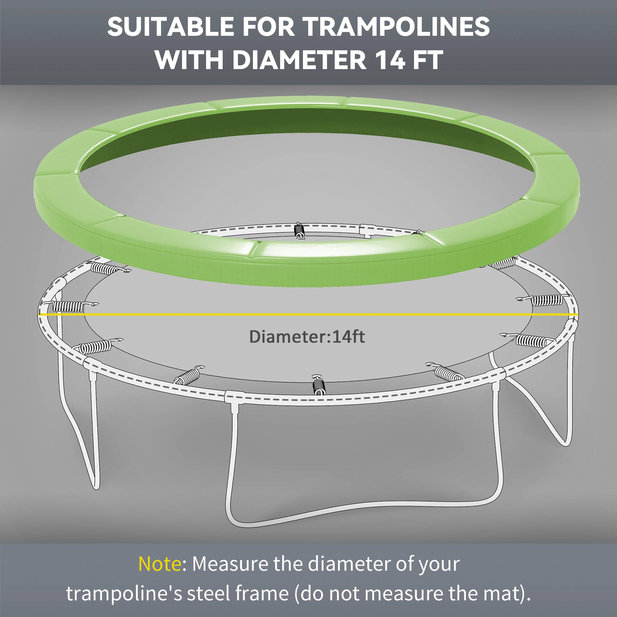 SUITABLE FOR TRAMPOLINES WITH DIAMETER 14 FT

Diameter: 14ft

Note: Measure the diameter of your trampoline's steel frame (do not measure the mat).