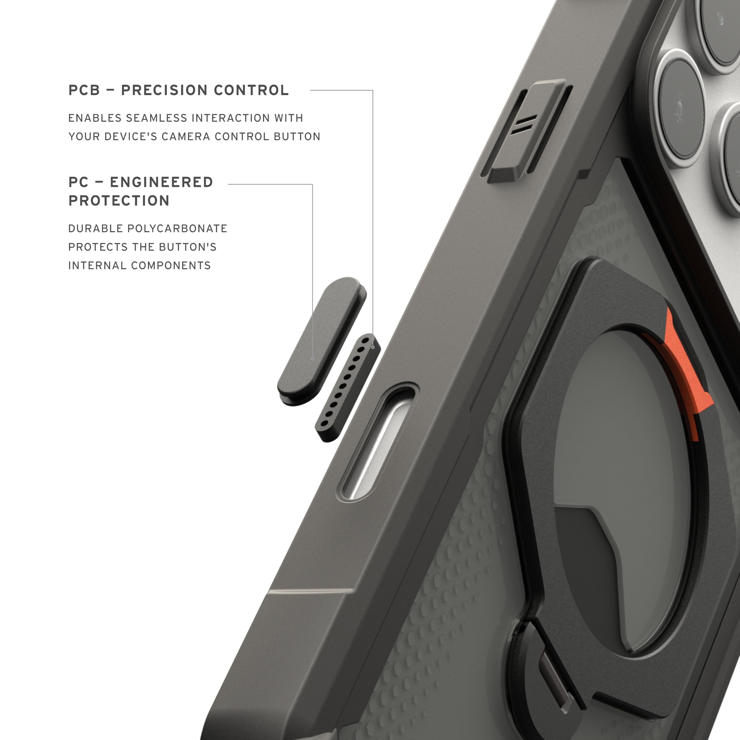 - PCB - PRECISION CONTROL
  ENABLES SEAMLESS INTERACTION WITH YOUR DEVICE'S CAMERA CONTROL BUTTON

- PC - ENGINEERED PROTECTION
  DURABLE POLYCARBONATE PROTECTS THE BUTTON'S INTERNAL COMPONENTS