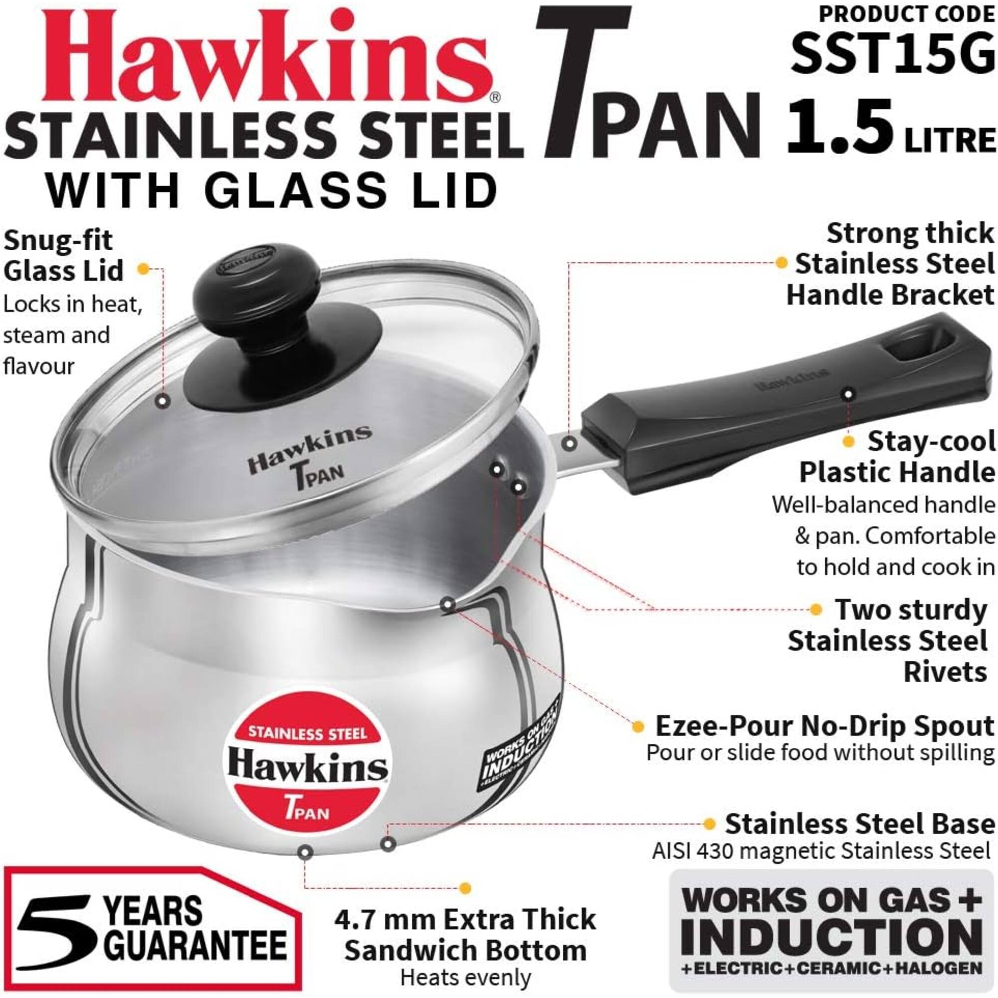 Hawkins Stainless Steel Tpan 1.5 Litre with Glass Lid

Product Code: SST15G

- Snug-fit Glass Lid
  - Locks in heat, steam, and flavour

- Strong thick Stainless Steel Handle Bracket

- Stay-cool Plastic Handle
  - Well-balanced handle & pan. Comfortable to hold and cook in

- Two sturdy Stainless Steel Rivets

- Ezee-Pour No-Drip Spout
  - Pour or slide food without spilling

- Stainless Steel Base
  - AISI 430 magnetic Stainless Steel

- 4.7 mm Extra Thick Sandwich Bottom
  - Heats evenly

- Works on Gas + Induction + Electric + Ceramic + Halogen

- 5 Years Guarantee