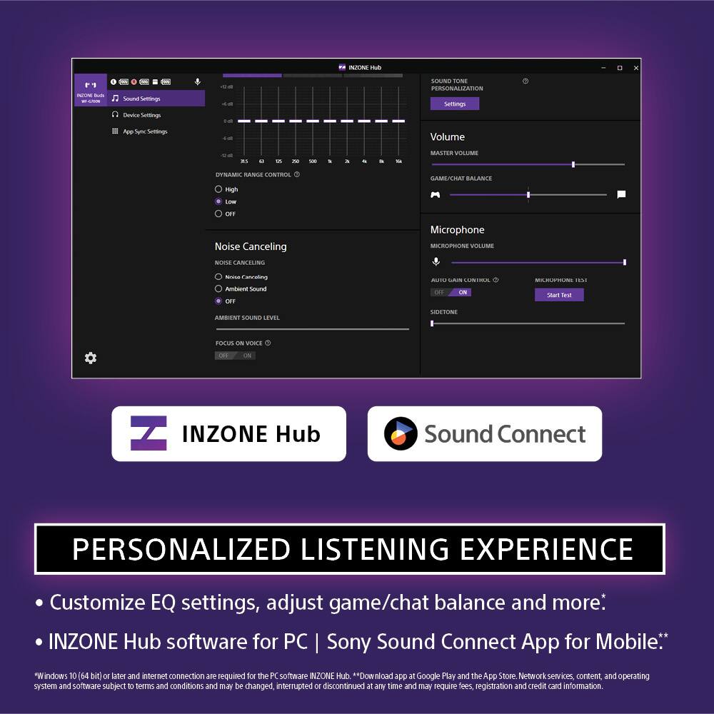 INZONE Hub 1 1 N Ru - Sound Settings Device Settings App Settings Volume aS a 5  SE MASTER VOLUME DYNAMIC RANGE CONTROL GAME/CHAT BALANCE High LOW OFF Noise Canceling NOISE CANCELING Microphone MICROPHONE VOLUME scse Cancoling Ambient Sound OMY AUITU CAIN LUNIMAL DFF ON MRUSTLI 18%1 SAart Farer AMBIENT SONC LEVEL SIDETONI FOCUS ON VORLE OE - INZONE Hub Sound Connect PERSONALIZED LISTENING EXPERIENCE Customize EQ settings, adjust game/chat balance and more: INZONE Hub software for PC Sony Sound Connect App for Mobile. "Windows 10 64 bit) or later and internet connection are required for the PC software INZONE Hub **Download ddt at Google Play and the App Store Network services, content, and operating system and software subject To terrs and conditions and may be changed, interrupted or discontinued at any time and may require fees, registration and credit card information.