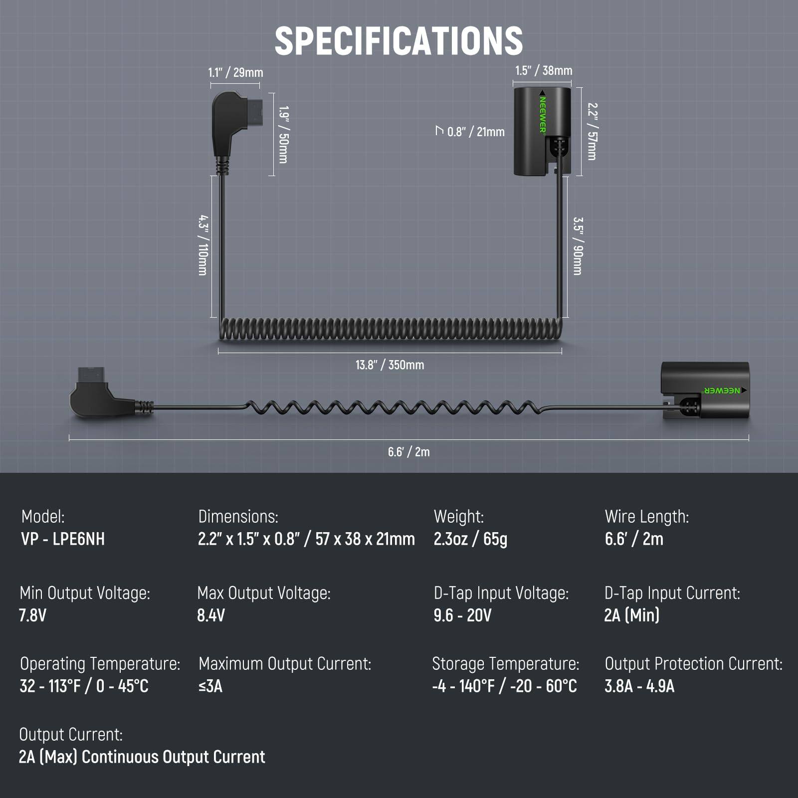 **SPECIFICATIONS**

- **Model:** VP-LPE6NH
- **Dimensions:** 2.2" x 1.5" x 0.8" / 57 x 38 x 21mm
- **Weight:** 2.3oz / 65g
- **Wire Length:** 6.6' / 2m

**Electrical Specifications:**
- **Min Output Voltage:** 7.8V
- **Max Output Voltage:** 8.4V
- **D-Tap Input Voltage:** 9.6 - 20V
- **D-Tap Input Current:** 2A (Min)
- **Output Current:** 2A (Max) Continuous Output Current
- **Maximum Output Current:** ≤3A
- **Output Protection Current:** 3.8A - 4.9A

**Temperature Specifications:**
- **Operating Temperature:** 32 - 113°F / 0 - 45°C
- **Storage Temperature:** -4 - 140°F / -20 - 60°C