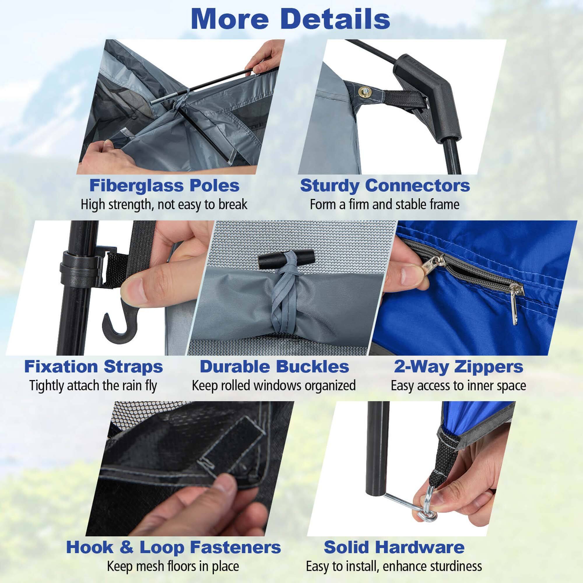 More Details

- Fiberglass Poles
  - High strength, not easy to break

- Sturdy Connectors
  - Form a firm and stable frame

- Fixation Straps
  - Tightly attach the rain fly

- Durable Buckles
  - Keep rolled windows organized

- 2-Way Zippers
  - Easy access to inner space

- Hook & Loop Fasteners
  - Keep mesh floors in place

- Solid Hardware
  - Easy to install, enhance sturdiness