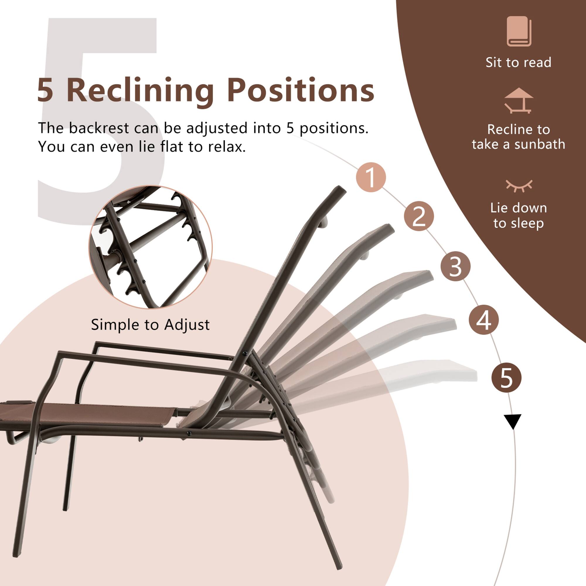 5 Reclining Positions

The backrest can be adjusted into 5 positions. You can even lie flat to relax.

1 2 3 4 5

Simple to Adjust

Sit to read
Recline to take a sunbath
Lie down to sleep