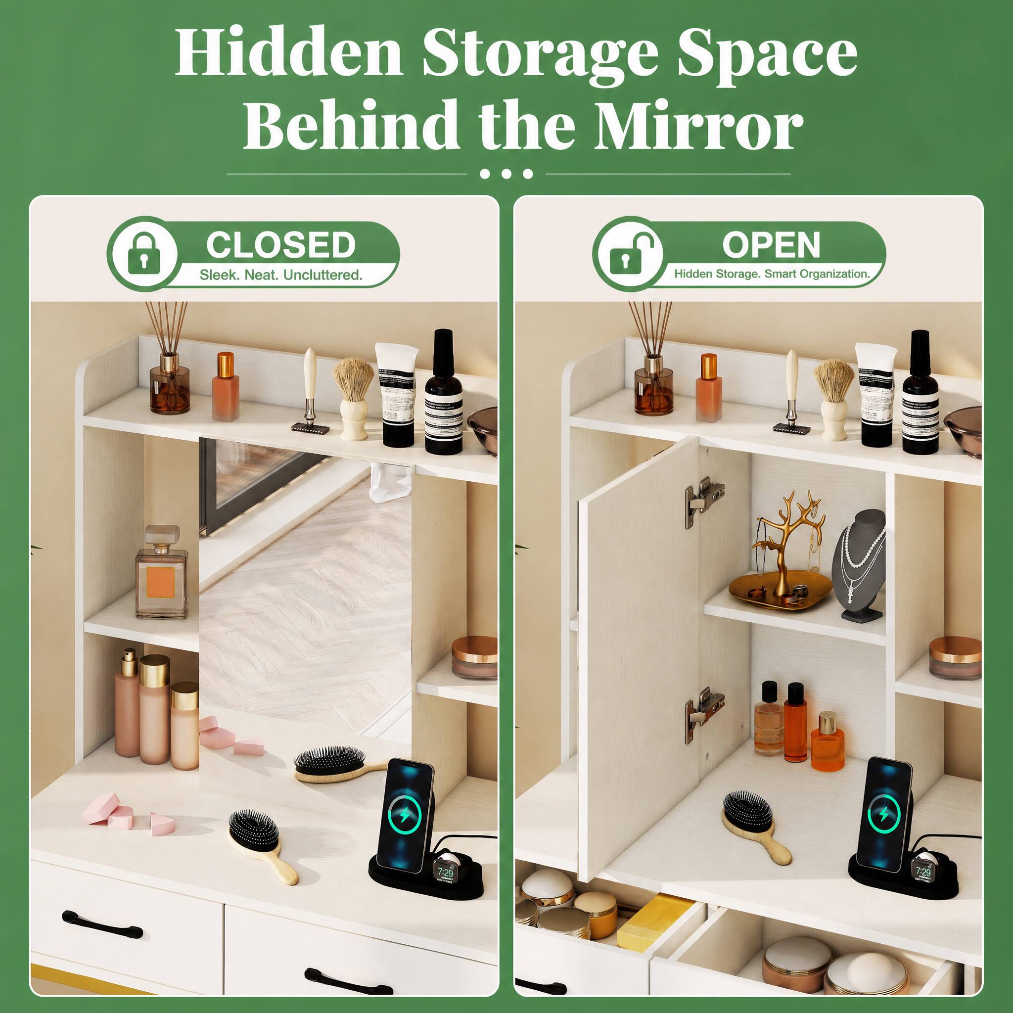 Hidden Storage Space Behind the Mirror ...

CLOSED Sleek. Neat. Unc cluttered.
OPEN Hidden Storage. Smart Organization.