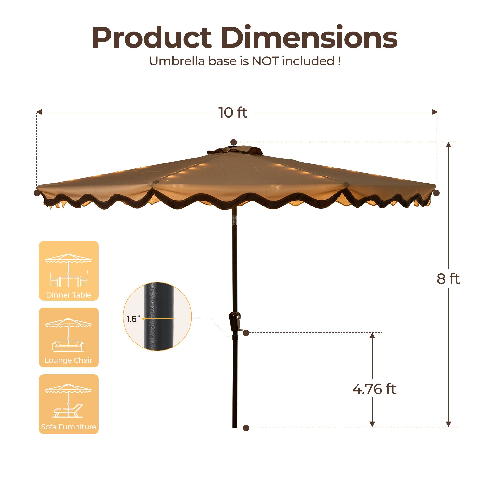 Product Dimensions  
Umbrella base is NOT included!  

- 10 ft (Dinner Table)  
- 8 ft (Lounge Chair)  
- 1.5" (Sofa Furniture)  
- 4.76 ft