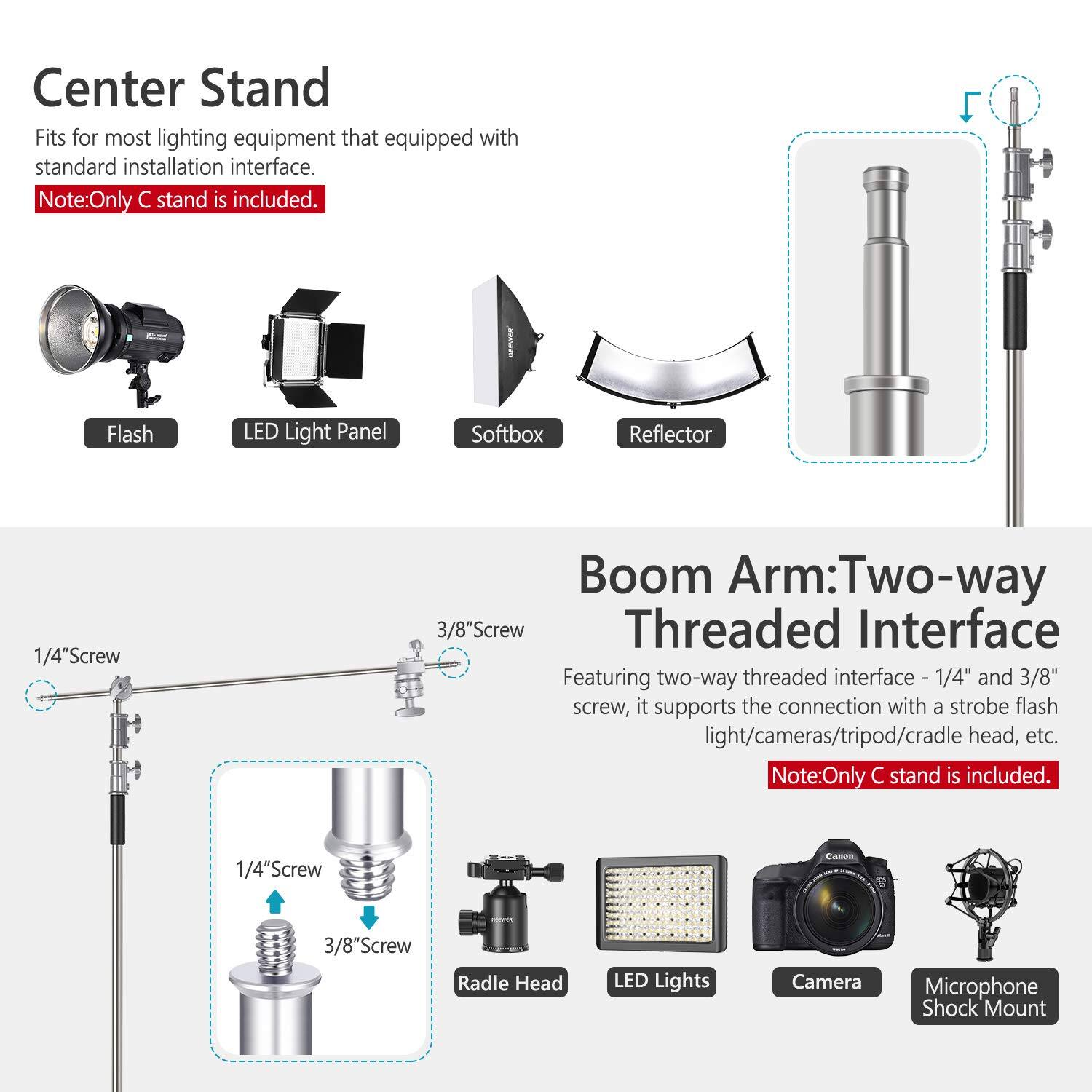 Center Stand  
Fits for most lighting equipment that equipped with standard installation interface.  
Note: Only C stand is included.  

Boom Arm: Two-way Threaded Interface  
Featuring two-way threaded interface - 1/4" and 3/8" screw, it supports the connection with a strobe flash light/cameras/tripod/cradle head, etc.  
Note: Only C stand is included.  

Flash LED Light Panel Softbox Reflector  
1/4"Screw Boom Arm: Two-way 3/8"Screw Threaded Interface  
1/4"Screw 3/8"Screw Radle Head LED Lights Camera Microphone Shock Mount