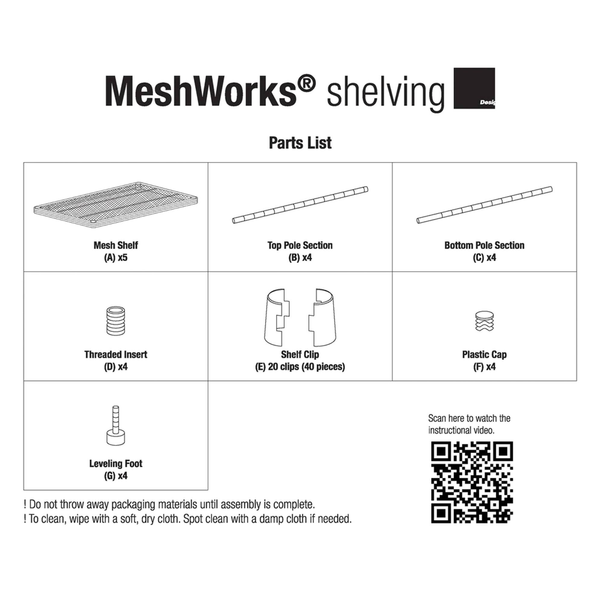 MeshWorks shelving Parts List

- Mesh Shelf (A) x5
- Top Pole Section (B) x4
- Bottom Pole Section (C) x4
- Threaded Insert (D) x4
- Shelf Clip (E) 20 clips (40 pieces)
- Plastic Cap (F) x4
- Leveling Foot (G) x4

Scan here to watch the instructional video.

! Do not throw away packaging materials until assembly is complete.

! To clean, wipe with a soft, dry cloth. Spot clean with a damp cloth if needed.