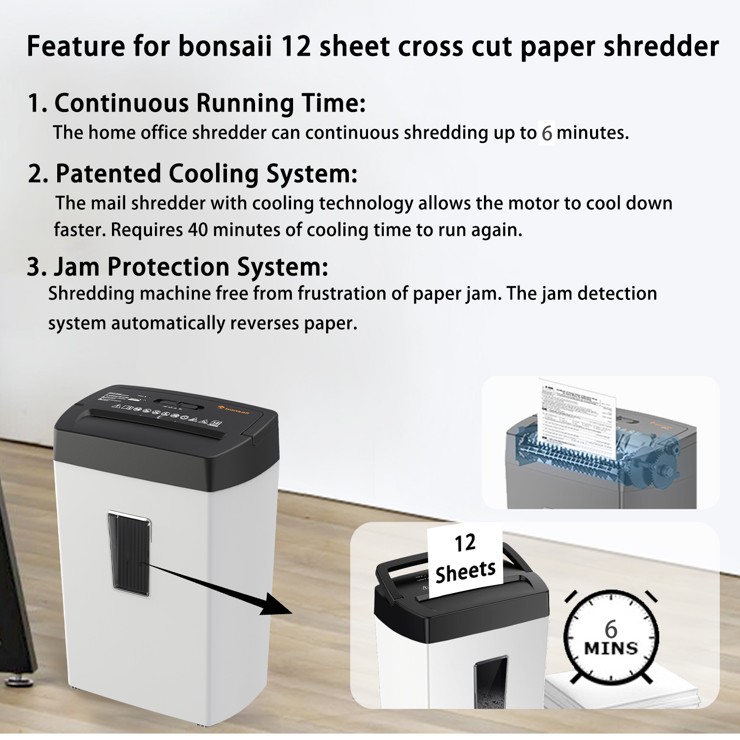 Feature for bonsai 12 sheet cross cut paper shredder

1. Continuous Running Time: The home office shredder can continuous shredding up to 6 minutes.

2. Patented Cooling System: The mail shredder with cooling technology allows the motor to cool down faster. Requires 40 minutes of cooling time to run again.

3. Jam Protection System: Shredding machine free from frustration of paper jam. The jam detection system automatically reverses paper.