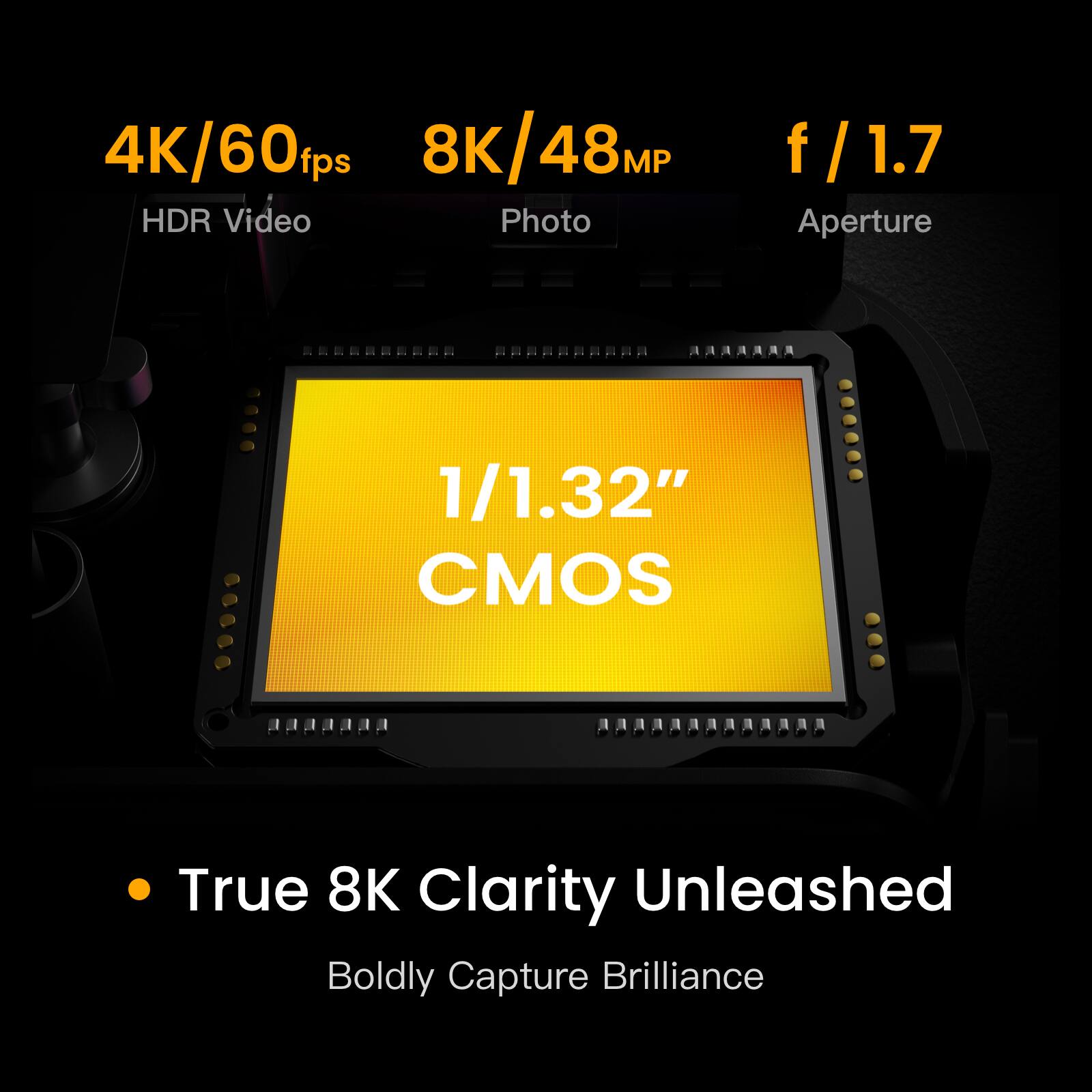 4K/60fps  
8K/48MP  
f/1.7  

HDR Video  
Photo  
Aperture  

1/1.32" CMOS  

True 8K Clarity Unleashed  
Boldly Capture Brilliance
