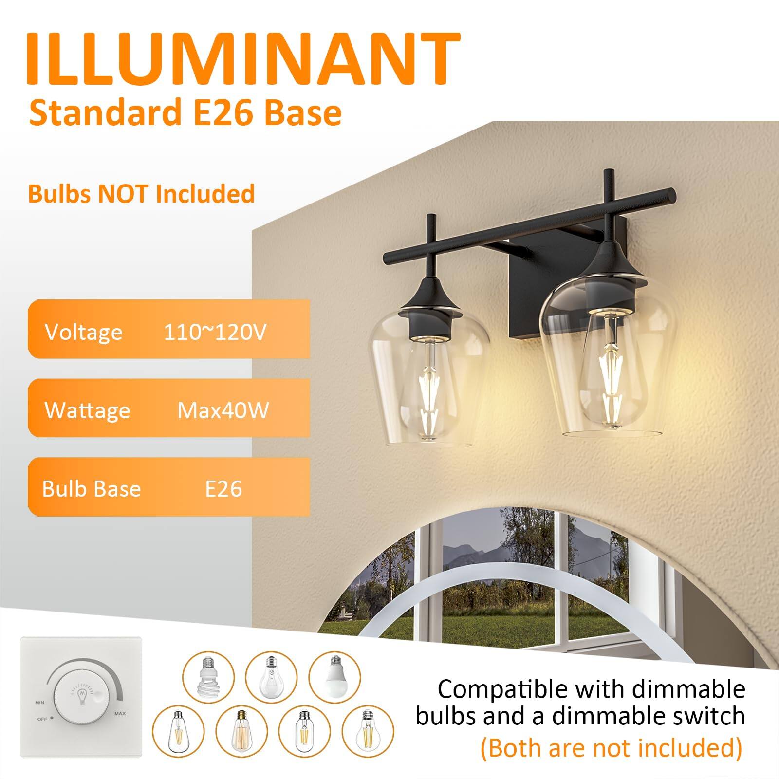 ILLUMINANT  
Standard E26 Base  

Bulbs NOT Included  

Voltage: 110~120V  
Wattage: Max40W  
Bulb Base: E26  

Compatible with dimmable bulbs and a dimmable switch (Both are not included)