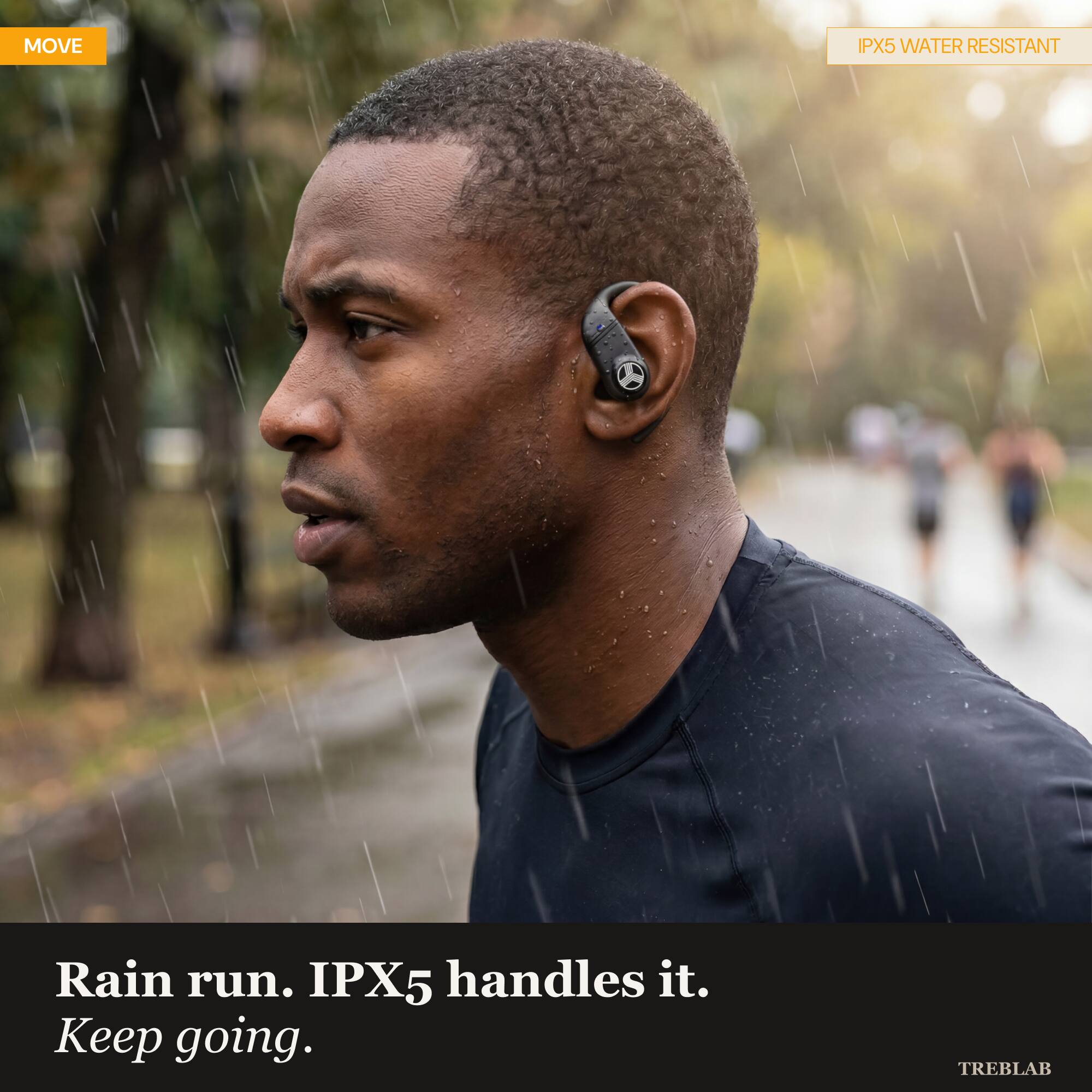 MOVE

IPX5 WATER RESISTANT

Rain run. IPX5 handles it. Keep going.

TREBLAB