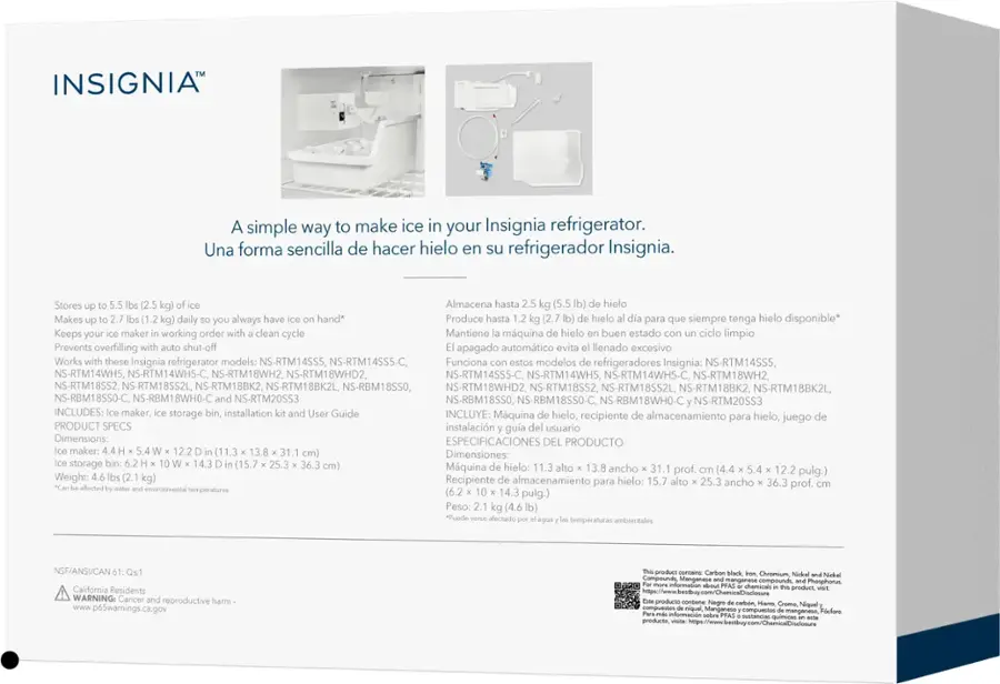INSIGNIA

A simple way to make ice in your Insignia refrigerator.
Una forma sencilla de hacer hielo en su refrigerador Insignia.
Stores (2.5 Almacena hasta (5.5 hielo Makes (1.2 daily always have hand* Produce hasta (2.7 hielo para que siempre tenga hielo disponible* Keeps your maker working order with clean cycle Mantiene mquina hielo buen estado ciclo limpio Prevents overfilling shut-off apagado automtico evita llenado excesivo Works these Insignia refrigerator models: NS-RTM14SS5, NS-RTM14SS5-C, NS-RTM18WH2, 8WHD2, NS-RTM14SS5-C, NS-RTM14WH5, NS-RTM14WH5-C, NS-RTM18WH2, NS-RTM18SS2, NS-RTM18SS2L, NS-RTM18BK2, IS-RTM18BK2L NS-RBM18SS0, NS-RTM18WHD2, NS-RTM18SS2, NS-RTM18SS2L, NS-RTM18BK2, NS-RTM18BK2L NS-RBM18SS0-C, NS-RBM18SS0-C, NS-RBM18WH0-C, NS-RTM20SS3
INCLUDES: maker, storage bin, installation User Guide