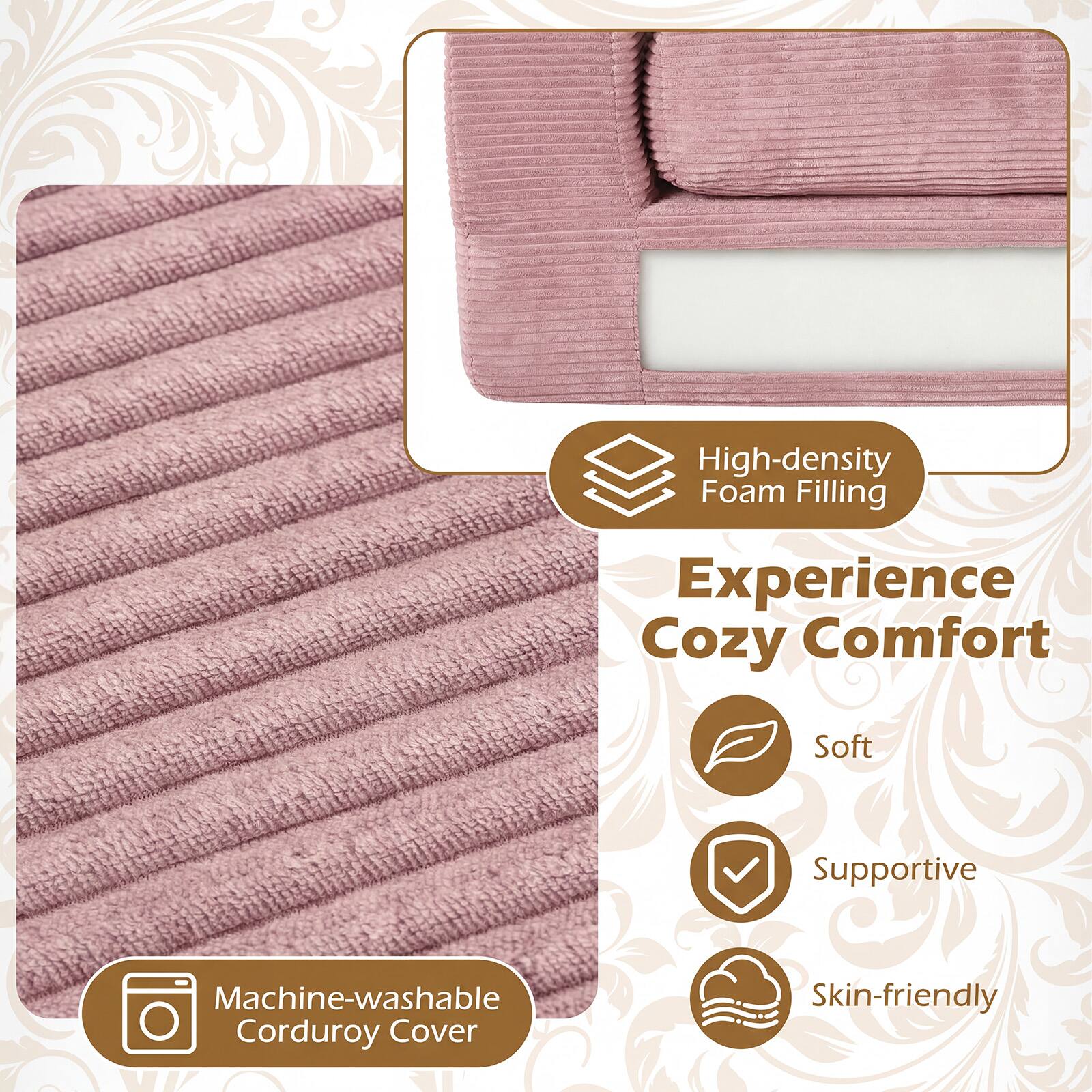 High-density Foam Filling  
Experience Cozy Comfort  
Soft Supportive  
Machine-washable Corduroy Cover  
Skin-friendly