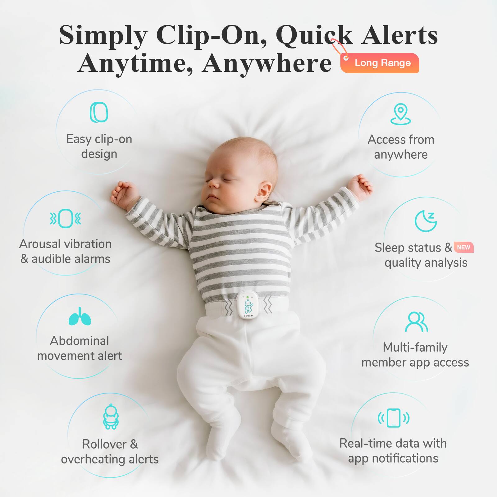 Simply Clip-On, Quick Alerts Anytime, Anywhere  
Long Range

- Easy clip-on design
- Arousal vibration & audible alarms
- Abdominal movement alert
- Rollover & overheating alerts
- Access from anywhere
- Sleep status & NEW quality analysis
- Multi-family member app access
- Real-time data with app notifications