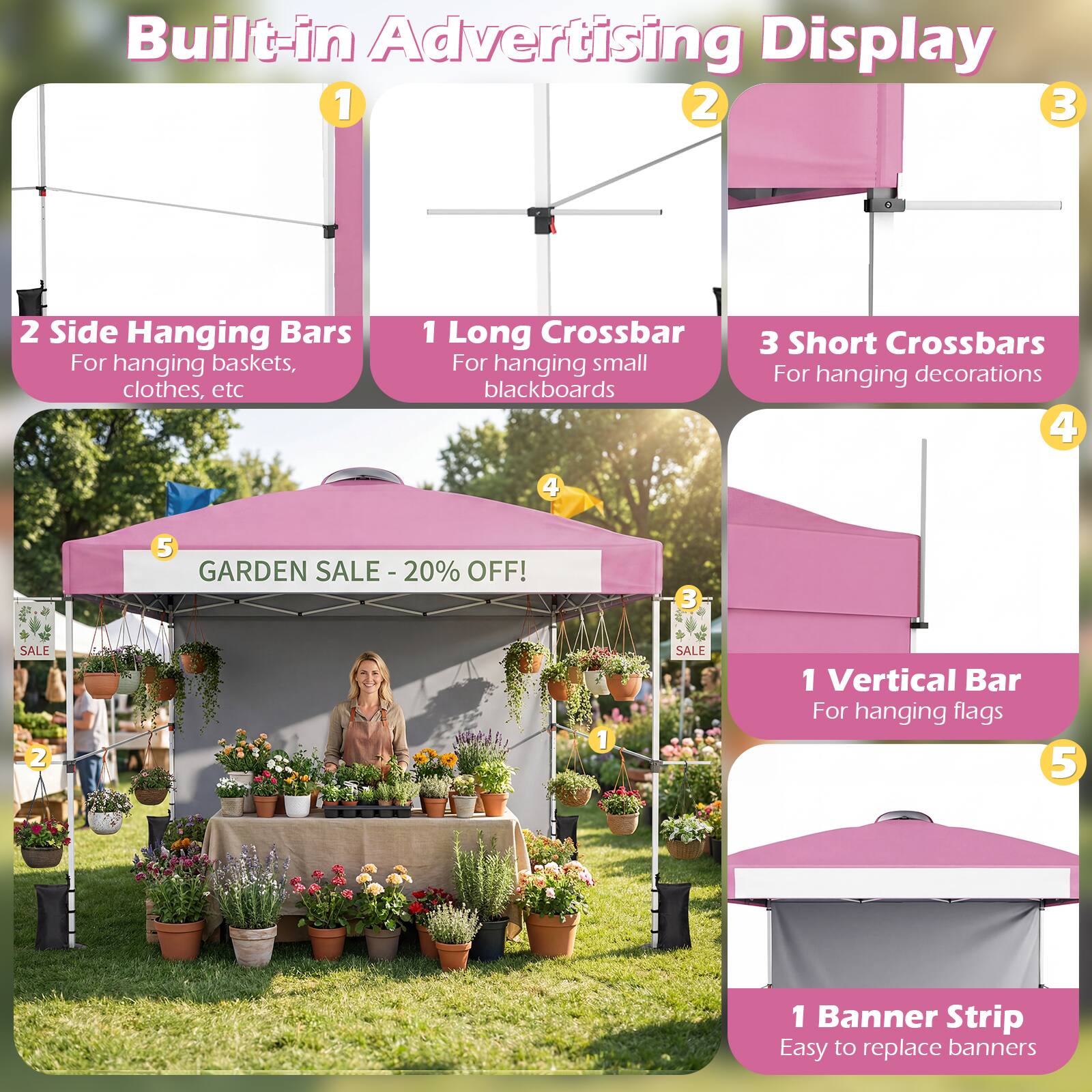 Built-in Advertising Display

1. 2 Side Hanging Bars
   - For hanging baskets, clothes, etc

2. 1 Long Crossbar
   - For hanging small blackboards

3. 3 Short Crossbars
   - For hanging decorations

4. 1 Vertical Bar
   - For hanging flags

5. 1 Banner Strip
   - Easy to replace banners

GARDEN SALE - 20% OFF!