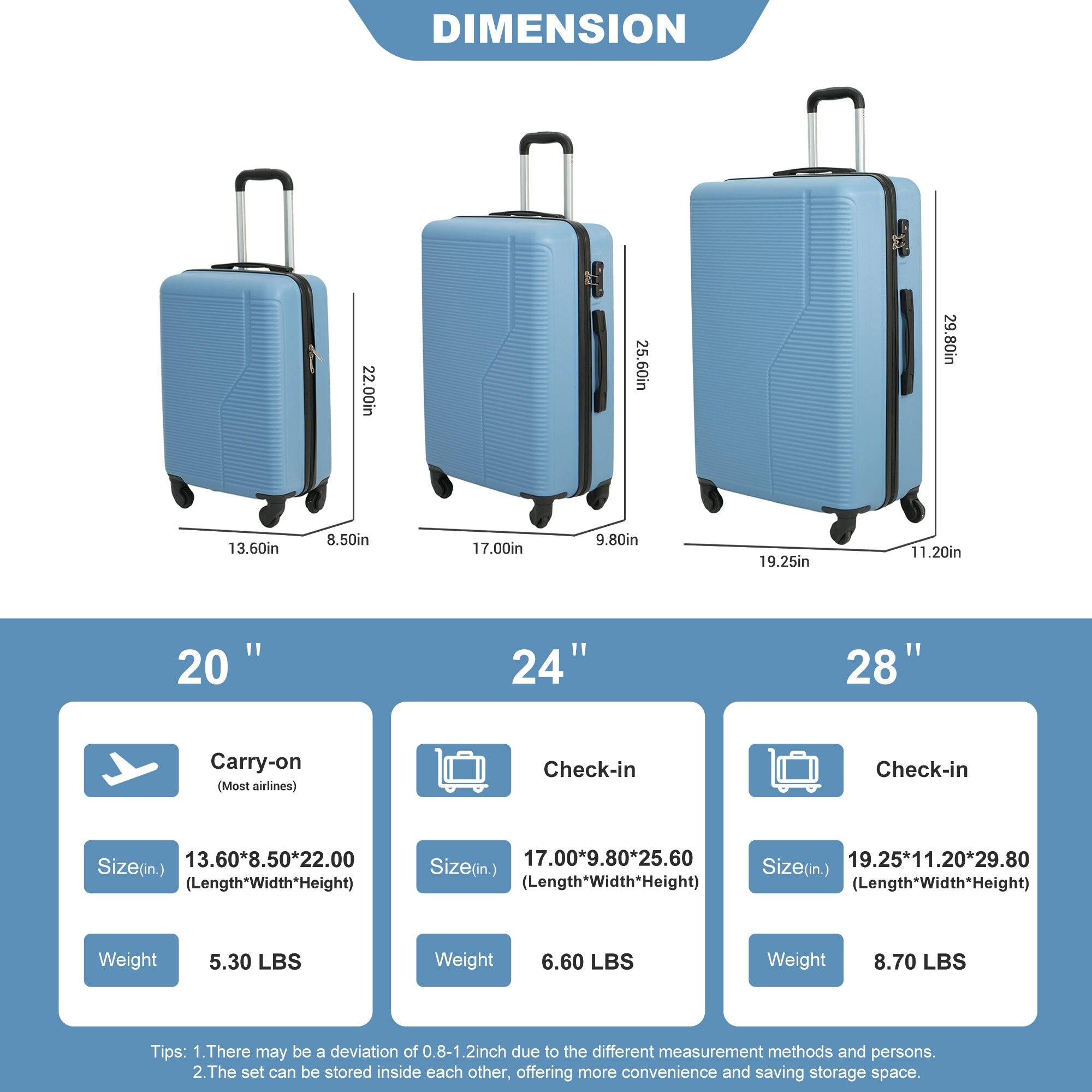 DIMENSION

22.00in  
25.60in  
29.80in  
13.60in  
8.50in  
17.00in  
9.80in  
19.25in  
11.20in  

20"  
24"  
28"  

Carry-on (Most airlines)  
Check-in  
Check-in  

Size(in.)  
13.60*8.50*22.00 (Length*Width*Height)  
17.00*9.80*25.60  
19.25*11.20*29.80  

Size(in.)  
Size(in.)  
(Length*Width*Height)  
(Length*Width*Height)  

Weight  
5.30 LBS  
6.60 LBS  
8.70 LBS  

Tips:  
1. There may be a deviation of 0.8-1.2 inch due to the different measurement methods and persons.  
2. The set can be stored inside each other, offering more convenience and saving storage space.