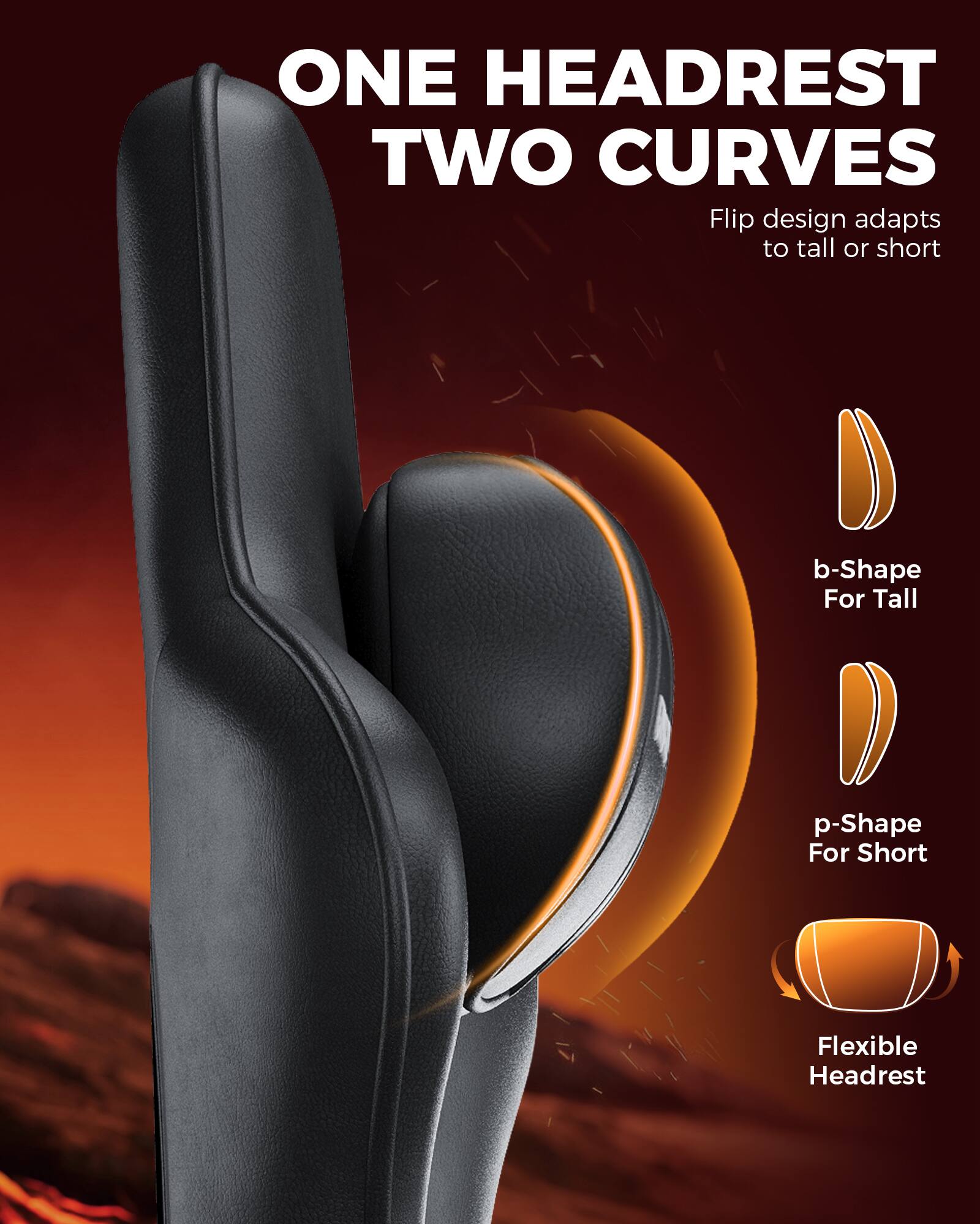 ONE HEADREST  
TWO CURVES  

Flip design adapts to tall or short  

b-Shape For Tall  
p-Shape For Short  
Flexible Headrest