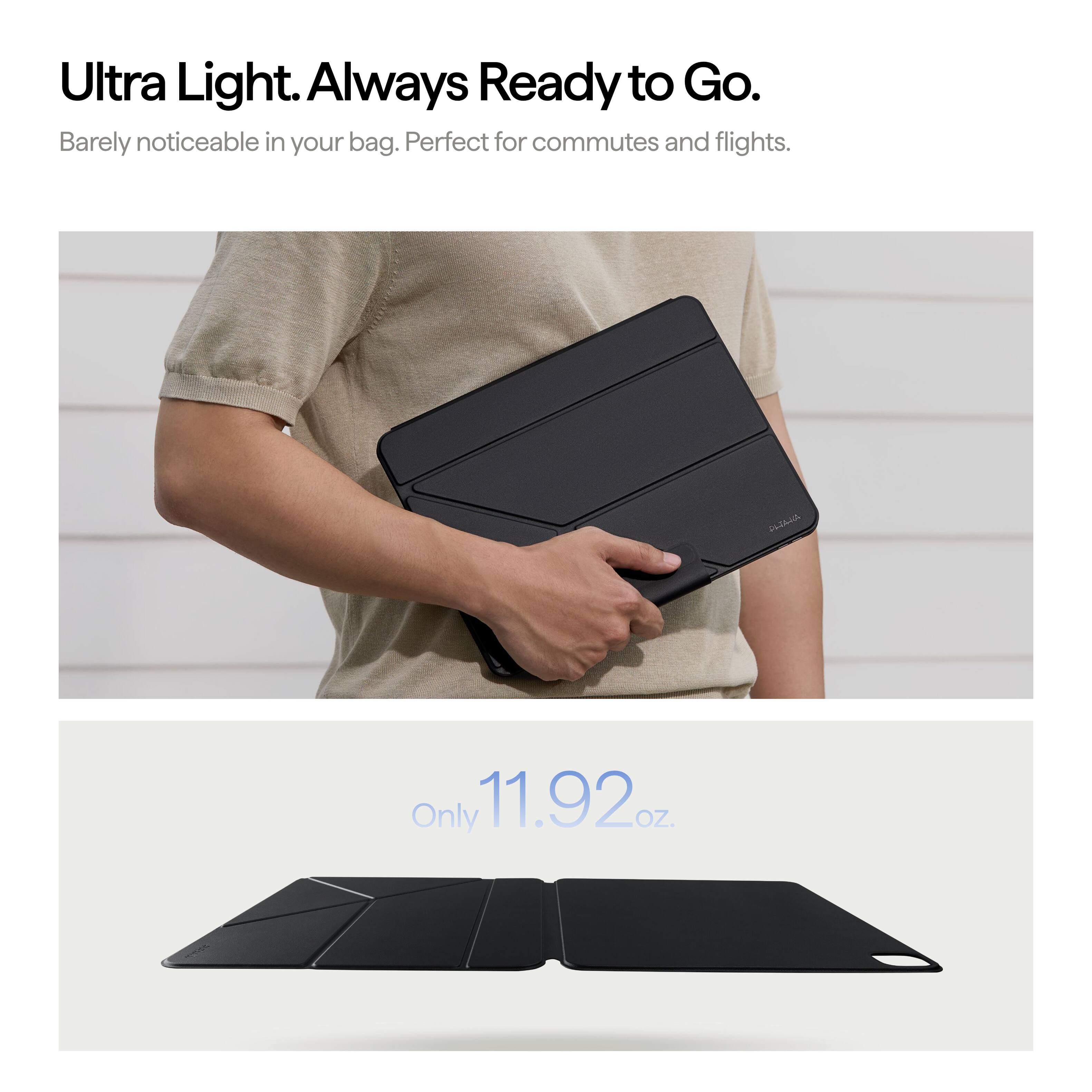 Ultra Light. Always Ready to Go.  
Barely noticeable in your bag. Perfect for commutes and flights.  

Only 11.92 oz.