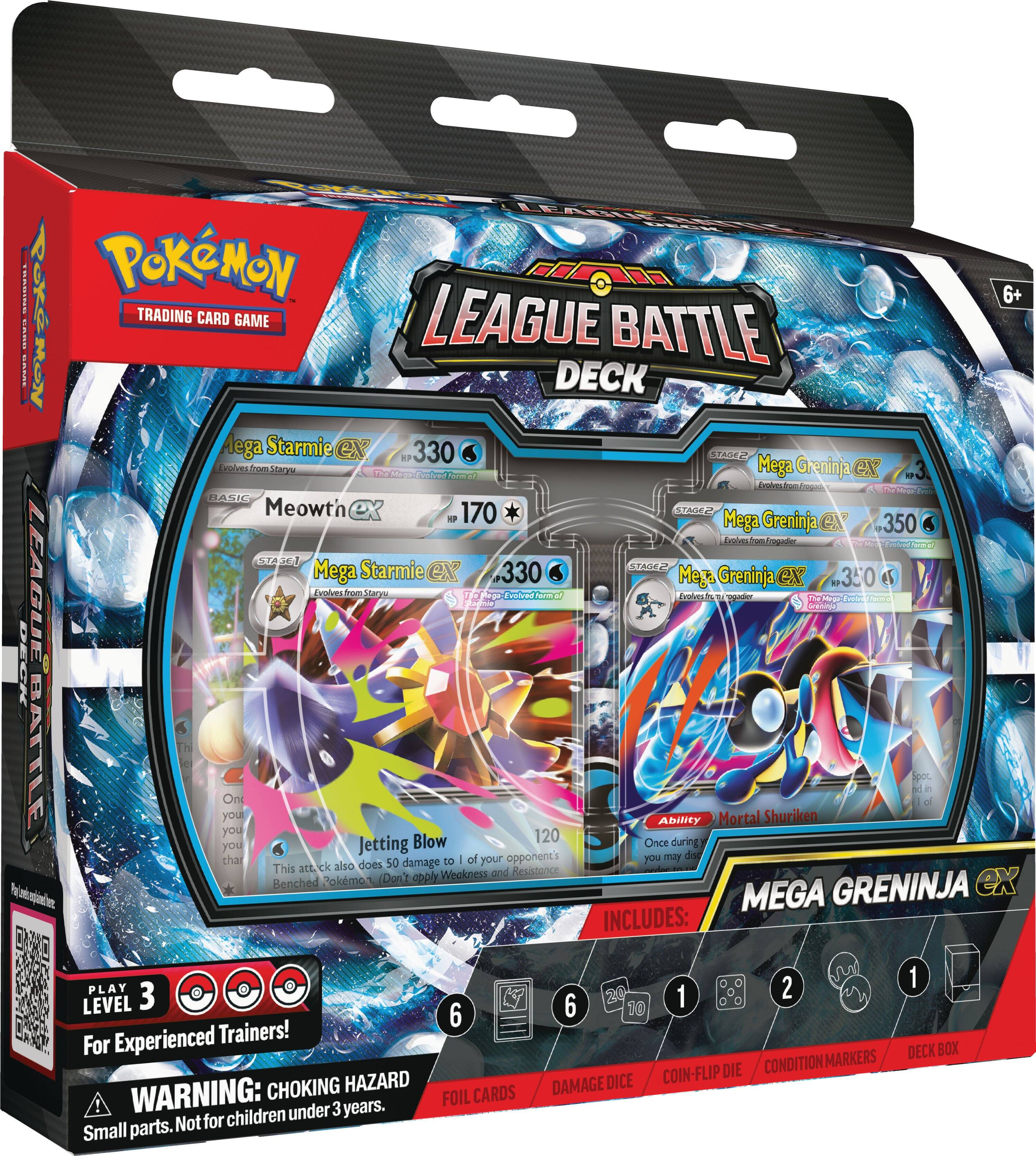LEAGUE DECK TRADING Pokémon 6+ TRADING CARD GAME LEAGUE BATTLE DECK

- Starmie ex 330 STAGE2 HP Evolves from Staryu
- The Men-Evolved form of Mega Greninja CN
- Evolves from Frogoad
- BASIC Meowth 170 STAGE2 HP
- Mega Greninja CN 350 STAGE2
- Mega ex 330
- Mega Greninja GX 350

LEAGUE Evolved form Evolves

- Jetting Blow 120
- This attack also does 50 damage to 1 of your opponent's Benched Pokémon (Don't apply Weakness and Resistance)
- Ability: Mortal Shuriken
- Once during your turn, you may discard 1 of your opponent's Benched Pokémon

INCLUDES:
- 20 LEVEL 3
- 6
- 10
- 1
- 6
- 2
- 1

DECK BOX
CONDITION MARKERS
COIN-FLIP DIE
CHOKING HAZARD
DAMAGE DICE

WARNING: FOIL CARDS under 3 years.