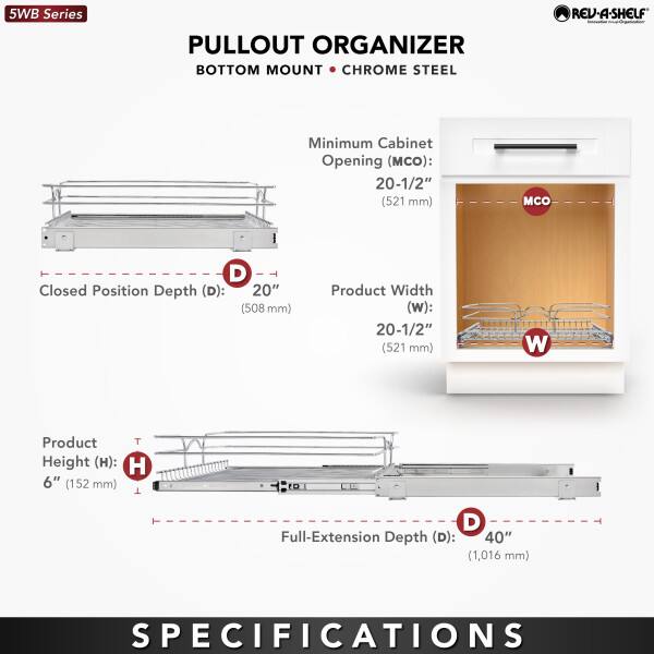 5WB Series  
PULLOUT ORGANIZER  
BOTTOM MOUNT • CHROME STEEL  

Minimum Cabinet Opening (MCO): 20-1/2" (521 mm)  
Closed Position Depth (D): 20" (508 mm)  
Product Width (W): 20-1/2" (521 mm)  
Product Height (H): 6" (152 mm)  
Full-Extension Depth (D): 40" (1,016 mm)  

SPECIFICATIONS