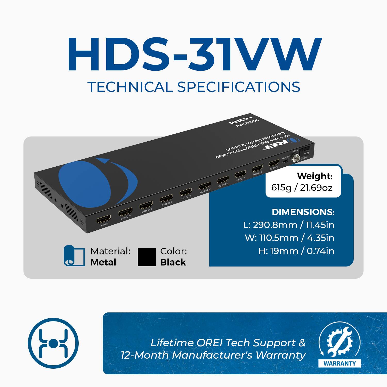 HDS-31VW TECHNICAL SPECIFICATIONS

Weight: 615g / 21.69oz

Material: Metal

Color: Black

DIMENSIONS:
L: 290.8mm / 11.45in
W: 10.5mm / 0.41in
H: 19mm / 0.74in

Lifetime OREI Tech Support & 12-Month Manufacturer's Warranty
