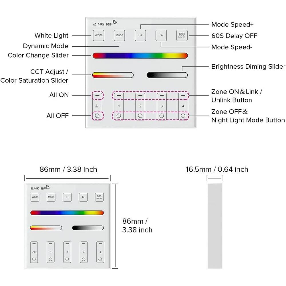 White Light Dynamic Mode  
Color Change Slider  
CCT Adjust / Color Saturation Slider  
2.4G RF  
White Mode  
S+ S-  
60S Delay OFF  
Mode Speed+  
Mode Speed-  
Brightness Diming Slider  
All ON  
All OFF  
Zone ON & Link / Unlink Button  
Zone OFF & Night Light Mode Button  

86mm / 3.38 inch  
16.5mm / 0.64 inch